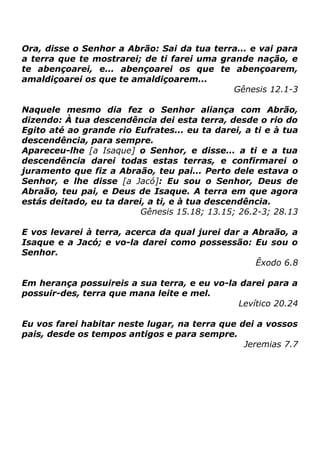 Ora, disse o Senhor a Abrão: Sai da tua terra... e vai para
a terra que te mostrarei; de ti farei uma grande nação, e
te abençoarei, e... abençoarei os que te abençoarem,
amaldiçoarei os que te amaldiçoarem...
Gênesis 12.1-3
Naquele mesmo dia fez o Senhor aliança com Abrão,
dizendo: À tua descendência dei esta terra, desde o rio do
Egito até ao grande rio Eufrates... eu ta darei, a ti e à tua
descendência, para sempre.
Apareceu-lhe [a Isaque] o Senhor, e disse... a ti e a tua
descendência darei todas estas terras, e confirmarei o
juramento que fiz a Abraão, teu pai... Perto dele estava o
Senhor, e lhe disse [a Jacó]: Eu sou o Senhor, Deus de
Abraão, teu pai, e Deus de Isaque. A terra em que agora
estás deitado, eu ta darei, a ti, e à tua descendência.
Gênesis 15.18; 13.15; 26.2-3; 28.13
E vos levarei à terra, acerca da qual jurei dar a Abraão, a
Isaque e a Jacó; e vo-la darei como possessão: Eu sou o
Senhor.
Êxodo 6.8
Em herança possuireis a sua terra, e eu vo-la darei para a
possuir-des, terra que mana leite e mel.
Levítico 20.24
Eu vos farei habitar neste lugar, na terra que dei a vossos
pais, desde os tempos antigos e para sempre.
Jeremias 7.7

 