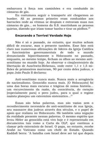 embarcava à força nos caminhões e era conduzido às
câmaras de gás.
Eu costumava seguir o transporte até chegarmos ao
bunker. Ali as pessoas primeiro eram conduzidas aos
barracões onde as vítimas se despiam e entravam nuas nas
câmaras de gás... os homens da S.S. mantinham as pessoas
quietas, dizendo que iriam tomar banho e tirar os piolhos.20
Encarando a Terrível Verdade Hoje
Não é só o passado, no entanto, que muitos acham
difícil de encarar, mas o presente também. Esse fato está
claro nas numerosas afirmações de líderes da Igreja Católica
e funcionários governamentais de todo o mundo
denunciando hipocritamente o Holocausto no passado,
enquanto, ao mesmo tempo, fecham os olhos ao mesmo antisemitismo no mundo hoje. Ao observar o cinqüentenário da
libertação de Auschwitz-Birkenau, onde entre 1,1 e 1,5 milhões de prisioneiros morreram, 90 por cento deles judeus, o
papa João Paulo II declarou:
Anti-semitismo nunca mais. Nunca mais a arrogância
do nacionalismo. Genocídio nunca mais. [O Holocausto] foi
uma das horas mais escuras e trágicas de nossa história...
um escurecimento da razão, da consciência, do coração
[especialmente para] o povo judeu, para o qual o regime
nazista planejou um extermínio sistemático...27
Essas são belas palavras, mas são vazias sem o
reconhecimento necessário do anti-semitismo de sua Igreja,
seu massacre dos judeus através dos séculos, e o papel de
apoio que realizou no Holocausto. Há também uma negação
da realidade presente nessas palavras. O mesmo espírito que
levou Hitler ao genocídio está vivo hoje e é representado em
documentos tais como a Carta da OLP, que continua a
clamar pelo extermínio de Israel. O papa, no entanto, recebe
Arafat no Vaticano como um chefe de Estado. Quando
Kaddafi berra: "A batalha com Israel deve ser tal que depois

 