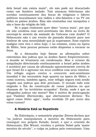 dela Israel não exista mais!", ele não pode ser descartado
como um fanático isolado. Tais ameaças hitlerianas são
ouvidas continuamente das bocas de religiosos e líderes
políticos muçulmanos nos rádios e alto-falantes e na TV em
todos os países árabes. Elas são ensinadas nas mesquitas e
são a base da religião do Islã.
Se o papa realmente quer dizer "nunca mais", por que
ele não condena esse anti-semitismo tão óbvio ao invés de
encorajá-lo através da amizade do Vaticano com Arafat? O
Holocausto não é um evento do passado distante para nos
lembrar de uma mentalidade que já superamos. Esse espírito
maligno está vivo e ativo hoje, e no entanto, como na época
de Hitler, bem poucas pessoas estão dispostas a encarar os
fatos.
Se a Alemanha hoje fizesse as afirmações sobre
extermínio dos judeus que os árabes fazem freqüentemente,
o mundo se levantaria em condenação. Mas o veneno da
aniquilação direcionado continuamente a Israel pelos árabes
é aceitável por causa da afirmação aparentemente correta de
que Israel foi o agressor em seus conflitos com seus vizinhos.
Um refúgio seguro contra o crescente anti-semitismo
mundial é tão necessário hoje quanto na época de Hitler; e
como outrora, também agora, esse refúgio seguro está sendo
negado aos judeus que dele precisam. O mundo todo está
exigindo o fim da construção de casas judaicas no que
chamam de "os territórios ocupados". Então, onde é que os
refugiados judeus vão morar? Não é motivo de preocupação
que Vladimir Zhirinovsky, que abertamente declara: "Eu
agirei como Hitler agiu", tenha recebido 25 por cento dos
votos russos?
A História Está se Repetindo
Na Eslováquia, o semanário popular Zmena declara que
"os judeus manipularam a mentira do Holocausto para
conseguir seu próprio Estado, Israel, e que o cronista do
Holocausto, Elie Wiesel, recebeu o prêmio Nobel pela 'maior
mentira do século'", e culpa os judeus pelo comunismo. Uma

 
