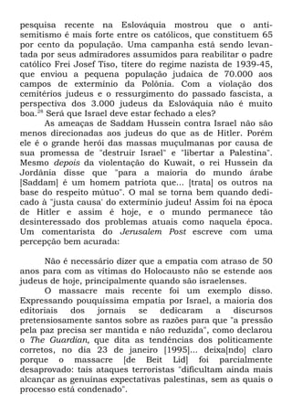 pesquisa recente na Eslováquia mostrou que o antisemitismo é mais forte entre os católicos, que constituem 65
por cento da população. Uma campanha está sendo levantada por seus admiradores assumidos para reabilitar o padre
católico Frei Josef Tiso, títere do regime nazista de 1939-45,
que enviou a pequena população judaica de 70.000 aos
campos de extermínio da Polônia. Com a violação dos
cemitérios judeus e o ressurgimento do passado fascista, a
perspectiva dos 3.000 judeus da Eslováquia não é muito
boa.28 Será que Israel deve estar fechado a eles?
As ameaças de Saddam Hussein contra Israel não são
menos direcionadas aos judeus do que as de Hitler. Porém
ele é o grande herói das massas muçulmanas por causa de
sua promessa de "destruir Israel" e "libertar a Palestina".
Mesmo depois da violentação do Kuwait, o rei Hussein da
Jordânia disse que "para a maioria do mundo árabe
[Saddam] é um homem patriota que... [trata] os outros na
base do respeito mútuo". O mal se torna bem quando dedicado à "justa causa' do extermínio judeu! Assim foi na época
de Hitler e assim é hoje, e o mundo permanece tão
desinteressado dos problemas atuais como naquela época.
Um comentarista do Jerusalem Post escreve com uma
percepção bem acurada:
Não é necessário dizer que a empatia com atraso de 50
anos para com as vítimas do Holocausto não se estende aos
judeus de hoje, principalmente quando são israelenses.
O massacre mais recente foi um exemplo disso.
Expressando pouquíssima empatia por Israel, a maioria dos
editoriais
dos
jornais
se
dedicaram
a
discursos
pretensiosamente santos sobre as razões para que "a pressão
pela paz precisa ser mantida e não reduzida", como declarou
o The Guardian, que dita as tendências dos politicamente
corretos, no dia 23 de janeiro [1995]... deixa[ndo] claro
porque o massacre [de Beit Lid] foi parcialmente
desaprovado: tais ataques terroristas "dificultam ainda mais
alcançar as genuínas expectativas palestinas, sem as quais o
processo está condenado".

 