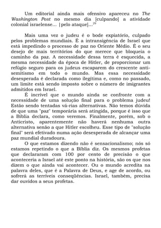 Um editorial ainda mais ofensivo apareceu no The
Washington Post no mesmo dia [culpando] a atividade
colonial israelense... |pelo ataque]...29
Mais uma vez o judeu é o bode expiatório, culpado
pelos problemas mundiais. É a intransigência de Israel que
está impedindo o processo de paz no Oriente Médio. É o seu
desejo de mais territórios do que merece que bloqueia o
caminho da paz. A necessidade dessa terra é esquecida, a
mesma necessidade da época de Hitler, de proporcionar um
refúgio seguro para os judeus escaparem do crescente antisemitismo em todo o mundo. Mas essa necessidade
desesperada é declarada como ilegítima e, como no passado,
um limite está sendo imposto sobre o número de imigrantes
admitidos em Israel.
É incrível que o mundo ainda se confronte com a
necessidade de uma solução final para o problema judeu!
Estão sendo tentadas vá-rias alternativas. Não temos dúvida
de que uma "paz" temporária será atingida, porque é isso que
a Bíblia declara, como veremos. Finalmente, porém, sob o
Anticristo, aparentemente não haverá nenhuma outra
alternativa senão a que Hitler escolheu. Esse tipo de "solução
final" será efetivado numa ação desesperada de alcançar uma
paz mundial duradoura.
O que estamos dizendo não é sensacionalismo; nós só
estamos repetindo o que a Bíblia diz. Os mesmos profetas
que declararam com 100 por cento de precisão o que
aconteceria a Israel até este ponto na história, são os que nos
dizem o que ainda vai acontecer. Ou o mundo acredita na
palavra deles, que é a Palavra de Deus, e age de acordo, ou
sofrerá as terríveis conseqüências. Israel, também, precisa
dar ouvidos a seus profetas.

 
