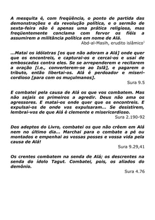A mesquita é, com freqüência, o ponto de partida das
demonstrações e da revolução política, e o sermão de
sexta-feira não é apenas uma prática religiosa, mas
freqüentemente conclama com fervor os fiéis a
assumirem a militância política em nome de Alá.
Abd-al-Masih, erudito islâmico1
...Matai os idólatras [os que não adoram a Alá] onde quer
que os encontreis, e capturai-os e cercai-os e usai de
emboscadas contra eles. Se se arrependerem e recitarem
a oração [i.e., converterem-se ao Islã], e pagarem o
tributo, então libertai-os. Alá é perdoador e misericordioso [para com os muçulmanos].
Sura 9.5
E combatei pela causa de Alá os que vos combatem. Mas
não sejais os primeiros a agredir. Deus não ama os
agressores. E matai-os onde quer que os encontreis. E
expulsai-os de onde vos expulsaram... Se desistirem,
lembrai-vos de que Alá é clemente e misericordioso.
Sura 2.190-92
Dos adeptos do Livro, combatei os que não crêem em Alá
nem no último dia... Marchai para o combate a pé ou
montados e empenhai as vossas posses e vossa vida pela
causa de Alá!
Sura 9.29,41
Os crentes combatem na senda de Alá; os descrentes na
senda do ídolo Tagut. Combatei, pois, os aliados do
demônio.
Sura 4.76

 