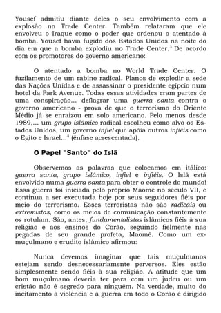 Yousef admitiu diante deles o seu envolvimento com a
explosão no Trade Center. Também relataram que ele
envolveu o Iraque como o poder que ordenou o atentado à
bomba. Yousef havia fugido dos Estados Unidos na noite do
dia em que a bomba explodiu no Trade Center. 3 De acordo
com os promotores do governo americano:
O atentado a bomba no World Trade Center. O
fuzilamento de um rabino radical. Planos de explodir a sede
das Nações Unidas e de assassinar o presidente egípcio num
hotel da Park Avenue. Todas essas atividades eram partes de
uma conspiração... deflagrar uma guerra santa contra o
governo americano - prova de que o terrorismo do Oriente
Médio já se enraizou em solo americano. Pelo menos desde
1989,... um grupo islâmico radical escolheu como alvo os Estados Unidos, um governo infiel que apóia outros infiéis como
o Egito e Israel...4 (ênfase acrescentada).
O Papel "Santo" do Islã
Observemos as palavras que colocamos em itálico:
guerra santa, grupo islâmico, infiel e infiéis. O Islã está
envolvido numa guerra santa para obter o controle do mundo!
Essa guerra foi iniciada pelo próprio Maomé no século VII, e
continua a ser executada hoje por seus seguidores fiéis por
meio do terrorismo. Esses terroristas não são radicais ou
extremistas, como os meios de comunicação constantemente
os rotulam. São, antes, fundamentalistas islâmicos fiéis à sua
religião e aos ensinos do Corão, seguindo fielmente nas
pegadas de seu grande profeta, Maomé. Como um exmuçulmano e erudito islâmico afirmou:
Nunca devemos imaginar que tais muçulmanos
estejam sendo desnecessariamente perversos. Eles estão
simplesmente sendo fiéis à sua religião. A atitude que um
bom muçulmano deveria ter para com um judeu ou um
cristão não é segredo para ninguém. Na verdade, muito do
incitamento à violência e à guerra em todo o Corão é dirigido

 