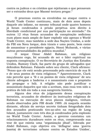 contra os judeus e os cristãos que rejeitaram o que pensavam
ser o estranho deus que Maomé tentava pregar.5
O processo contra os envolvidos no ataque contra o
World Trade Center continuou, mais de dois anos depois
daquele ato infame, no mesmo tribunal onde quatro homens
já foram condenados à prisão perpétua sem direito à
liberdade condicional por sua participação no atentado.6 Os
outros 12 réus foram acusados de conspiração sediciosa
num plano mais amplo de fazer explodir não apenas o World
Trade Center, mas também a sede das Nações Unidas, a sede
do FBI em Nova Iorque, dois túneis e uma ponte, bem como
de assassinar o presidente egípcio, Hosni Mubarak, e várias
outras personalidades da política mundial.7
O xeque Omar Abdel Rahman, um religioso
muçulmano cego, foi acusado de ser o líder espiritual na
suposta conspiração. O ex-Secretário de Justiça dos Estados
Unidos, Ramsey Clark, faz parte do grupo de advogados que
defendem Rahman. Falando sobre seu cliente, Clark afirmou:
"Penso que ele está sendo processado pelo exercício de sua fé
e de seus pontos de vista religiosos."8 Aparentemente, Clark
não percebe que a "fé e os pontos de vista religiosos" de seu
cliente advogam a baderna e o assassinato com o propósito
de propagar o Islã. A religião não pode justificar o
assassinato daqueles que não a aceitam, mas essa tem sido a
prática do Islã em toda a sua sangrenta história.
Alguns dos réus do julgamento dessa conspiração
terrorista, acusados de obedecer às instruções religiosas de
Rahman na execução de seus planos malignos, vinham
sendo observados pelo FBI desde 1989. Já naquela ocasião
distante, oficiais do serviço secreto tinham fotografado dois
dos acusados praticando tiro-ao-alvo na região de Long
Island, juntamente com três dos já condenados pela explosão
no World Trade Center. Assim, o governo constatou um
relacionamento duradouro entre os réus, comprovando sua
tese de que existia uma "organização jihad", liderada por
Abdel Rahman, cujo objetivo era "deflagrar uma 'guerra
(santa) de terrorismo urbano contra os Estados Unidos',

 