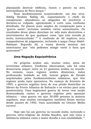 planejando destruir edifícios, túneis e pontes na área
metropolitana de Nova Iorque.9
Num desdobramento surpreendente, um dos réus,
Siddig Ibrahim Siddig Ali, supostamente o chefe da
conspiração, abandonou as alegações de inocência e
declarou-se culpado, apresentado à corte uma confissão
detalhada. Os planos mais amplos da conspiração para a
"guerra santa" incluíam também vários assassinatos. Os
resultados desse plano deveriam ter sido mais destrutivos e
aterrorizantes do que qualquer coisa "que este mundo já
tenha testemunhado".10 A confissão de Ali implicou seus
companheiros de julgamento, incluindo o xeque Omar AbdelRahman. Segundo Ali, a trama deveria mostrar aos
americanos que "nós podemos atingir vocês à hora que
quisermos!"11
Uma Negação Esquizofrênica
Os próprios árabes são, muitas vezes, alvos do
terrorismo islâmico. Conforme observamos, não há uma
democracia sequer entre os 21 governos árabes no mundo.
No entanto, esses regimes árabes ditatoriais, todos
professando lealdade ao Islã, temem golpes de Estado
arquitetados pelos fundamentalistas islâmicos, que têm
regimes ainda mais opressivos. No começo de fevereiro de
1995, o governo argelino tirou de sua prisão domiciliar os
líderes da Frente Islâmica de Salvação e os enviou para uma
penitenciária. Uma implacável guerra de terror vem sendo
desencadeada contra o governo argelino pela oposição
islâmica - uma guerra em que 30.000 pessoas (a maioria
argelinos, mas muitos estrangeiros também) foram mortas
desde janeiro de 1992. Uma autoridade no Oriente Médio
escreve:
Hoje não há um governo no mundo árabe, incluindo o
governo ultra-religioso da Arábia Saudita, que não tema a
militância islâmica como o maior desafio à sua estabilidade.12

 
