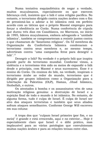 Numa tentativa esquizofrênica de negar a verdade,
muitos muçulmanos, especialmente os que exercem
liderança civil, insistem que o Islã é uma religião pacífica. No
entanto, o terrorismo dirigido contra nações árabes com o fim
de pressioná-las a adotar a lei islâmica está em perfeito
acordo com as táticas que o próprio Maomé empregou para
forçar a obediência ao Corão. Numa conferência de cúpula
que durou três dias em Casablanca, no Marrocos, no início
de 1995, líderes muçulmanos, embora advogando a "unidade
islâmica", também se comprometeram a resistir juntos contra
o que chamaram de "fanatismo religioso". Os 52 membros da
Organização da Conferência Islâmica condenaram o
terrorismo contra seus membros e, ao mesmo tempo,
advertiram contra "uma campanha feroz para denegrir o
Islã".13
Denegrir o Islã? Na verdade é o próprio Islã que inspira
grande parte do terrorismo mundial. Conforme vimos, a
violência e o terrorismo têm sido os meios de expandir o Islã
desde o princípio, com Maomé e seus sucessores. Esse é o
ensino do Corão. Os ensinos do Islã, na verdade, inspiram o
terrorismo árabe ao redor do mundo, terrorismo que é
dirigido por grupos islâmicos como a Organização para a
Libertação da Palestina (OLP), Hamas, Jihad Islâmico,
Hezbollah, e outros.
Os atentados à bomba e os assassinatos vêm de uma
motivação religiosa genuína: a destruição de Israel e a
sujeição final de todo o mundo à lei islâmica. No entanto, de
alguma forma, tudo é culpa de Israel. É culpa de Israel ser
alvo dos ataques terroristas e também que seus aliados
sofram ataques semelhantes. Conforme George Will escreveu
em sua coluna:
A tropa dos que "culpam Israel primeiro (por fim, e no
meio)" é grande e está crescendo, aqui e no exterior... Hoje é
especialmente claro que Israel é o álibi prático, mas
implausível para as várias patologias que convulsionam
muitas nações árabes e para as relações tensas entre elas.

 