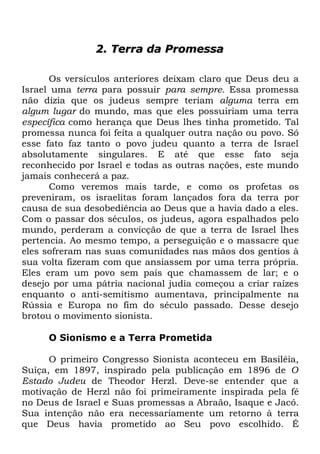 2. Terra da Promessa
Os versículos anteriores deixam claro que Deus deu a
Israel uma terra para possuir para sempre. Essa promessa
não dizia que os judeus sempre teriam alguma terra em
algum lugar do mundo, mas que eles possuiriam uma terra
específica como herança que Deus lhes tinha prometido. Tal
promessa nunca foi feita a qualquer outra nação ou povo. Só
esse fato faz tanto o povo judeu quanto a terra de Israel
absolutamente singulares. E até que esse fato seja
reconhecido por Israel e todas as outras nações, este mundo
jamais conhecerá a paz.
Como veremos mais tarde, e como os profetas os
preveniram, os israelitas foram lançados fora da terra por
causa de sua desobediência ao Deus que a havia dado a eles.
Com o passar dos séculos, os judeus, agora espalhados pelo
mundo, perderam a convicção de que a terra de Israel lhes
pertencia. Ao mesmo tempo, a perseguição e o massacre que
eles sofreram nas suas comunidades nas mãos dos gentios à
sua volta fizeram com que ansiassem por uma terra própria.
Eles eram um povo sem país que chamassem de lar; e o
desejo por uma pátria nacional judia começou a criar raízes
enquanto o anti-semitismo aumentava, principalmente na
Rússia e Europa no fim do século passado. Desse desejo
brotou o movimento sionista.
O Sionismo e a Terra Prometida
O primeiro Congresso Sionista aconteceu em Basiléia,
Suíça, em 1897, inspirado pela publicação em 1896 de O
Estado Judeu de Theodor Herzl. Deve-se entender que a
motivação de Herzl não foi primeiramente inspirada pela fé
no Deus de Israel e Suas promessas a Abraão, Isaque e Jacó.
Sua intenção não era necessariamente um retorno à terra
que Deus havia prometido ao Seu povo escolhido. É

 