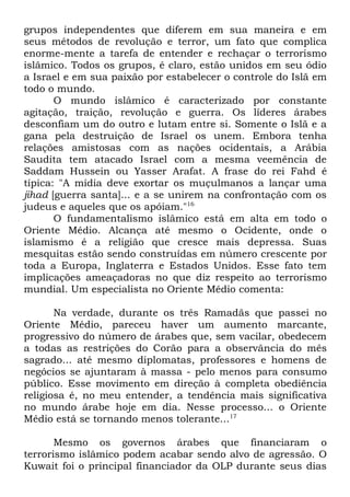 grupos independentes que diferem em sua maneira e em
seus métodos de revolução e terror, um fato que complica
enorme-mente a tarefa de entender e rechaçar o terrorismo
islâmico. Todos os grupos, é claro, estão unidos em seu ódio
a Israel e em sua paixão por estabelecer o controle do Islã em
todo o mundo.
O mundo islâmico é caracterizado por constante
agitação, traição, revolução e guerra. Os líderes árabes
desconfiam um do outro e lutam entre si. Somente o Islã e a
gana pela destruição de Israel os unem. Embora tenha
relações amistosas com as nações ocidentais, a Arábia
Saudita tem atacado Israel com a mesma veemência de
Saddam Hussein ou Yasser Arafat. A frase do rei Fahd é
típica: "A mídia deve exortar os muçulmanos a lançar uma
jihad [guerra santa]... e a se unirem na confrontação com os
judeus e aqueles que os apóiam."16
O fundamentalismo islâmico está em alta em todo o
Oriente Médio. Alcança até mesmo o Ocidente, onde o
islamismo é a religião que cresce mais depressa. Suas
mesquitas estão sendo construídas em número crescente por
toda a Europa, Inglaterra e Estados Unidos. Esse fato tem
implicações ameaçadoras no que diz respeito ao terrorismo
mundial. Um especialista no Oriente Médio comenta:
Na verdade, durante os três Ramadãs que passei no
Oriente Médio, pareceu haver um aumento marcante,
progressivo do número de árabes que, sem vacilar, obedecem
a todas as restrições do Corão para a observância do mês
sagrado... até mesmo diplomatas, professores e homens de
negócios se ajuntaram à massa - pelo menos para consumo
público. Esse movimento em direção à completa obediência
religiosa é, no meu entender, a tendência mais significativa
no mundo árabe hoje em dia. Nesse processo... o Oriente
Médio está se tornando menos tolerante...17
Mesmo os governos árabes que financiaram o
terrorismo islâmico podem acabar sendo alvo de agressão. O
Kuwait foi o principal financiador da OLP durante seus dias

 