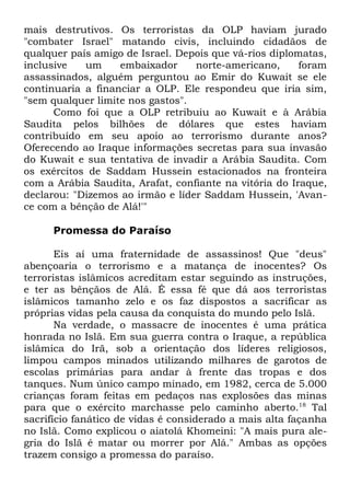 mais destrutivos. Os terroristas da OLP haviam jurado
"combater Israel" matando civis, incluindo cidadãos de
qualquer país amigo de Israel. Depois que vá-rios diplomatas,
inclusive
um
embaixador
norte-americano,
foram
assassinados, alguém perguntou ao Emir do Kuwait se ele
continuaria a financiar a OLP. Ele respondeu que iria sim,
"sem qualquer limite nos gastos".
Como foi que a OLP retribuiu ao Kuwait e à Arábia
Saudita pelos bilhões de dólares que estes haviam
contribuído em seu apoio ao terrorismo durante anos?
Oferecendo ao Iraque informações secretas para sua invasão
do Kuwait e sua tentativa de invadir a Arábia Saudita. Com
os exércitos de Saddam Hussein estacionados na fronteira
com a Arábia Saudita, Arafat, confiante na vitória do Iraque,
declarou: "Dizemos ao irmão e líder Saddam Hussein, 'Avance com a bênção de Alá!'"
Promessa do Paraíso
Eis aí uma fraternidade de assassinos! Que "deus"
abençoaria o terrorismo e a matança de inocentes? Os
terroristas islâmicos acreditam estar seguindo as instruções,
e ter as bênçãos de Alá. É essa fé que dá aos terroristas
islâmicos tamanho zelo e os faz dispostos a sacrificar as
próprias vidas pela causa da conquista do mundo pelo Islã.
Na verdade, o massacre de inocentes é uma prática
honrada no Islã. Em sua guerra contra o Iraque, a república
islâmica do Irã, sob a orientação dos líderes religiosos,
limpou campos minados utilizando milhares de garotos de
escolas primárias para andar à frente das tropas e dos
tanques. Num único campo minado, em 1982, cerca de 5.000
crianças foram feitas em pedaços nas explosões das minas
para que o exército marchasse pelo caminho aberto.18 Tal
sacrifício fanático de vidas é considerado a mais alta façanha
no Islã. Como explicou o aiatolá Khomeini: "A mais pura alegria do Islã é matar ou morrer por Alá." Ambas as opções
trazem consigo a promessa do paraíso.

 