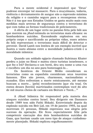 Para a mente ocidental é impensável que "Deus"
pudesse encorajar tal massacre. Para o muçulmano, todavia,
violência e derramamento de sangue são a expressão máxima
da religião e o caminho seguro para a recompensa eterna.
Não é à toa que nos Estados Unidos se gasta muito mais com
medidas mais severas de segurança contra o terrorismo do
que com todas as formas tradicionais de policiamento.
A oferta de um lugar certo no paraíso feita pelo Islã aos
que morrem na jihad estimula os terroristas mais eficazes: os
bombardeiros suicidas. Escondendo explosivos em seu
próprio corpo e sacrificando as próprias vidas, esses zelotes
do Islã representam o terrorismo mais difícil de detectar e
prevenir. David Lamb nos lembra de um exemplo incrível que
ilustra o vasto abismo entre a moralidade judaico-cristã e a
moralidade islâmica:
Quando um soldado egípcio chamado Suleiman Khater
perdeu o juízo no Sinai e matou cinco turistas israelenses, o
que fez o Irã? Declarou-o um herói, deu seu nome a uma rua
e escolheu um dia no ano para homenageá-lo...
Os fanáticos do Oriente Médio consideram os
terroristas como os espanhóis consideram seus toureiros
famosos. Eles são jovens, charmosos, nacionalistas e
ousados. Eles enfrentam a morte estoicamente, até mesmo
buscam a morte... [pelo] reconhecimento [que ela traz]. Os
rostos desses [heróis] martirizados contemplam você do alto
de mil muros cheios de cartazes em Beirute e Teerã...19
A Jihad Islâmica foi responsável pela maioria dos
ataques suicidas contra Israel. Seu dirigente em Damasco
desde 1989 tem sido Fathi Shkaki. Entrevistado depois da
explosão suicida em Beit Lid, em 19 de janeiro 1995, na qual
morreram 21 pessoas, Shkaki expressou sua alegria pelo
sucesso da operação. Ele ficou especialmente feliz pela
competente execução dos dois bombardeiros suicidas de
Gaza, que haviam usado um novo tipo de ataque cuidadosamente planejado. Shkaki explicou orgulhosamente:

 