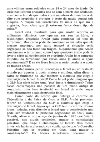 uma vítimas eram soldados entre 18 e 24 anos de idade. Os
israelitas ficaram chocados não só com a morte dos soldados,
mas com o fato de que todos eram membros de uma tropa de
elite cujo propósito é proteger o resto da nação contra tais
ataques. A reação dos israelenses foi mais do que ira e
angústia; ficou claro que já estavam fartos desse tipo de
coisa.21
Israel está insistindo para que Arafat reprima os
militantes islâmicos que operam em seu território, e
Washington pressiona Arafat para condenar tal tipo de
terrorismo. Mas como pode ele condenar os métodos que ele
mesmo empregou por tanto tempo? A situação seria
engraçada se não fosse tão trágica. Suponhamos que Arafat
condenasse o terrorismo; como é que qualquer árabe poderia
levar a sério tal condenação se o próprio Arafat foi o campeão
mundial do terrorismo por vários anos (e ainda o apóia
secretamente)? E se ele fosse levado a sério, perderia o apoio
do mundo árabe.
Arafat nunca pediu desculpas a Israel ou ao resto do
mundo por aqueles a quem matou e mutilou. Além disso, a
carta de fundação da OLP mantém a cláusula que exige a
destruição de Israel. Incrível! Como Israel pode imaginar que
a OLP fala sério sobre uma "paz" justa e duradoura? Todas
essas conversações não passam de um plano antigo de
conquistar uma base territorial em Israel de onde lançar
mais eficazmente a sua destruição final.
Como parte do acordo que entrega o controle da
Cisjordânia e da Faixa de Gaza à OLP, Arafat prometeu
retirar da Constituição da OLP a cláusula que exige a
destruição de Israel. Agora que a OLP tem o controle dessas
áreas, todavia, está dizendo a Israel que a constituição não
pode ser mudada! O principal negociador da OLP, Nabil
Shaath, afirmou no começo de janeiro de 1995 que "não é
possível, nas atuais condições, mudar a constituição
palestina, que exige a eliminação de Israel". Seis meses
antes, ele havia expressado sua confiança de que "o Conselho
Palestino logo se reuniria em Gaza para mudar a
constituição".22 Os líderes israelenses deveriam ter

 