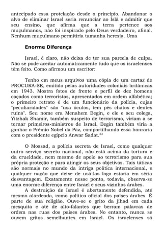 antecipado essa protelação desde o princípio. Abandonar o
alvo de eliminar Israel seria renunciar ao Islã e admitir que
seu ensino, que afirma que a terra pertence aos
muçulmanos, não foi inspirado pelo Deus verdadeiro, afinal.
Nenhum muçulmano permitiria tamanha heresia. Uma
Enorme Diferença
Israel, é claro, não deixa de ter sua parcela de culpa.
Não se pode aceitar automaticamente tudo que os israelenses
têm feito. Como afirmou um escritor:
Tenho em meus arquivos uma cópia de um cartaz de
PROCURA-SE, emitido pelas autoridades coloniais britânicas
em 1943. Mostra fotos de frente e perfil de dez homens
caçados como terroristas, apresentados em ordem alfabética;
o primeiro retrato é de um funcionário da polícia, cujas
"peculiaridades" são "usa óculos, tem pés chatos e dentes
ruins". Seu nome era Menahem Begin, e ele e seu colega,
Yitzhak Shamir, também suspeito de terrorismo, viriam a se
tornar primeiros-ministros de Israel. Begin também viria a
ganhar o Prêmio Nobel da Paz, compartilhando essa honraria
com o presidente egípcio Anwar Sadat.23
O Mossad, a polícia secreta de Israel, como qualquer
outro serviço secreto nacional, não está acima da tortura e
da crueldade, nem mesmo de apoio ao terrorismo para sua
própria proteção e para atingir os seus objetivos. Tais táticas
são normais no mundo da intriga política internacional, e
qualquer nação que deixe de usá-las logo estaria em séria
desvantagem. Exatamente nesse ponto, todavia, observa-se
uma enorme diferença entre Israel e seus vizinhos árabes.
A destruição de Israel é abertamente defendida, até
mesmo alardeada, como política oficial dos países árabes. É
parte de sua religião. Ouve-se o grito da jihad em cada
mesquita e até de alto-falantes que berram palavras de
ordem nas ruas dos países árabes. No entanto, nunca se
ouvem gritos semelhantes em Israel. Os israelenses só

 