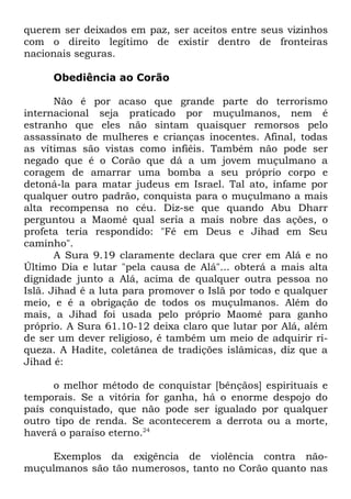 querem ser deixados em paz, ser aceitos entre seus vizinhos
com o direito legítimo de existir dentro de fronteiras
nacionais seguras.
Obediência ao Corão
Não é por acaso que grande parte do terrorismo
internacional seja praticado por muçulmanos, nem é
estranho que eles não sintam quaisquer remorsos pelo
assassinato de mulheres e crianças inocentes. Afinal, todas
as vítimas são vistas como infiéis. Também não pode ser
negado que é o Corão que dá a um jovem muçulmano a
coragem de amarrar uma bomba a seu próprio corpo e
detoná-la para matar judeus em Israel. Tal ato, infame por
qualquer outro padrão, conquista para o muçulmano a mais
alta recompensa no céu. Diz-se que quando Abu Dharr
perguntou a Maomé qual seria a mais nobre das ações, o
profeta teria respondido: "Fé em Deus e Jihad em Seu
caminho".
A Sura 9.19 claramente declara que crer em Alá e no
Último Dia e lutar "pela causa de Alá"... obterá a mais alta
dignidade junto a Alá, acima de qualquer outra pessoa no
Islã. Jihad é a luta para promover o Islã por todo e qualquer
meio, e é a obrigação de todos os muçulmanos. Além do
mais, a Jihad foi usada pelo próprio Maomé para ganho
próprio. A Sura 61.10-12 deixa claro que lutar por Alá, além
de ser um dever religioso, é também um meio de adquirir riqueza. A Hadite, coletânea de tradições islâmicas, diz que a
Jihad é:
o melhor método de conquistar [bênçãos] espirituais e
temporais. Se a vitória for ganha, há o enorme despojo do
país conquistado, que não pode ser igualado por qualquer
outro tipo de renda. Se acontecerem a derrota ou a morte,
haverá o paraíso eterno.24
Exemplos da exigência de violência contra nãomuçulmanos são tão numerosos, tanto no Corão quanto nas

 