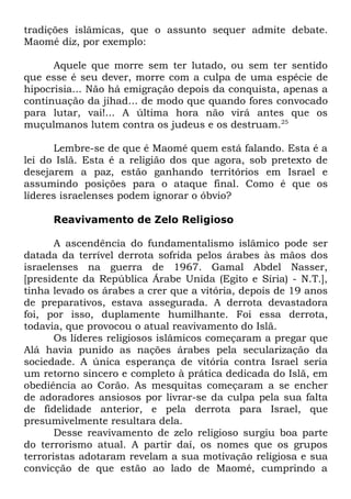tradições islâmicas, que o assunto sequer admite debate.
Maomé diz, por exemplo:
Aquele que morre sem ter lutado, ou sem ter sentido
que esse é seu dever, morre com a culpa de uma espécie de
hipocrisia... Não há emigração depois da conquista, apenas a
continuação da jihad... de modo que quando fores convocado
para lutar, vai!... A última hora não virá antes que os
muçulmanos lutem contra os judeus e os destruam.25
Lembre-se de que é Maomé quem está falando. Esta é a
lei do Islã. Esta é a religião dos que agora, sob pretexto de
desejarem a paz, estão ganhando territórios em Israel e
assumindo posições para o ataque final. Como é que os
líderes israelenses podem ignorar o óbvio?
Reavivamento de Zelo Religioso
A ascendência do fundamentalismo islâmico pode ser
datada da terrível derrota sofrida pelos árabes às mãos dos
israelenses na guerra de 1967. Gamal Abdel Nasser,
[presidente da República Árabe Unida (Egito e Síria) - N.T.],
tinha levado os árabes a crer que a vitória, depois de 19 anos
de preparativos, estava assegurada. A derrota devastadora
foi, por isso, duplamente humilhante. Foi essa derrota,
todavia, que provocou o atual reavivamento do Islã.
Os líderes religiosos islâmicos começaram a pregar que
Alá havia punido as nações árabes pela secularização da
sociedade. A única esperança de vitória contra Israel seria
um retorno sincero e completo à prática dedicada do Islã, em
obediência ao Corão. As mesquitas começaram a se encher
de adoradores ansiosos por livrar-se da culpa pela sua falta
de fidelidade anterior, e pela derrota para Israel, que
presumivelmente resultara dela.
Desse reavivamento de zelo religioso surgiu boa parte
do terrorismo atual. A partir daí, os nomes que os grupos
terroristas adotaram revelam a sua motivação religiosa e sua
convicção de que estão ao lado de Maomé, cumprindo a

 