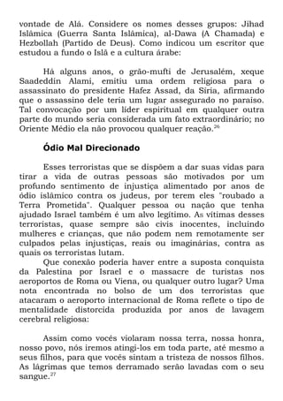 vontade de Alá. Considere os nomes desses grupos: Jihad
Islâmica (Guerra Santa Islâmica), al-Dawa (A Chamada) e
Hezbollah (Partido de Deus). Como indicou um escritor que
estudou a fundo o Islã e a cultura árabe:
Há alguns anos, o grão-mufti de Jerusalém, xeque
Saadeddin Alami, emitiu uma ordem religiosa para o
assassinato do presidente Hafez Assad, da Síria, afirmando
que o assassino dele teria um lugar assegurado no paraíso.
Tal convocação por um líder espiritual em qualquer outra
parte do mundo seria considerada um fato extraordinário; no
Oriente Médio ela não provocou qualquer reação.26
Ódio Mal Direcionado
Esses terroristas que se dispõem a dar suas vidas para
tirar a vida de outras pessoas são motivados por um
profundo sentimento de injustiça alimentado por anos de
ódio islâmico contra os judeus, por terem eles "roubado a
Terra Prometida". Qualquer pessoa ou nação que tenha
ajudado Israel também é um alvo legítimo. AS vítimas desses
terroristas, quase sempre são civis inocentes, incluindo
mulheres e crianças, que não podem nem remotamente ser
culpados pelas injustiças, reais ou imaginárias, contra as
quais os terroristas lutam.
Que conexão poderia haver entre a suposta conquista
da Palestina por Israel e o massacre de turistas nos
aeroportos de Roma ou Viena, ou qualquer outro lugar? Uma
nota encontrada no bolso de um dos terroristas que
atacaram o aeroporto internacional de Roma reflete o tipo de
mentalidade distorcida produzida por anos de lavagem
cerebral religiosa:
Assim como vocês violaram nossa terra, nossa honra,
nosso povo, nós iremos atingi-los em toda parte, até mesmo a
seus filhos, para que vocês sintam a tristeza de nossos filhos.
As lágrimas que temos derramado serão lavadas com o seu
sangue.27

 