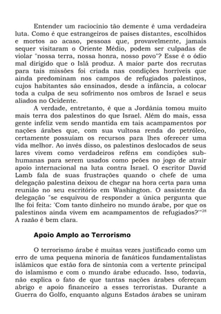 Entender um raciocínio tão demente é uma verdadeira
luta. Como é que estrangeiros de países distantes, escolhidos
e mortos ao acaso, pessoas que, provavelmente, jamais
sequer visitaram o Oriente Médio, podem ser culpadas de
violar "nossa terra, nossa honra, nosso povo"? Esse é o ódio
mal dirigido que o Islã produz. A maior parte dos recrutas
para tais missões foi criada nas condições horríveis que
ainda predominam nos campos de refugiados palestinos,
cujos habitantes são ensinados, desde a infância, a colocar
toda a culpa de seu sofrimento nos ombros de Israel e seus
aliados no Ocidente.
A verdade, entretanto, é que a Jordânia tomou muito
mais terra dos palestinos do que Israel. Além do mais, essa
gente infeliz vem sendo mantida em tais acampamentos por
nações árabes que, com sua vultosa renda do petróleo,
certamente possuíam os recursos para lhes oferecer uma
vida melhor. Ao invés disso, os palestinos deslocados de seus
lares vivem como verdadeiros reféns em condições subhumanas para serem usados como peões no jogo de atrair
apoio internacional na luta contra Israel. O escritor David
Lamb fala de suas frustrações quando o chefe de uma
delegação palestina deixou de chegar na hora certa para uma
reunião no seu escritório em Washington. O assistente da
delegação "se esquivou de responder a única pergunta que
lhe foi feita: 'Com tanto dinheiro no mundo árabe, por que os
palestinos ainda vivem em acampamentos de refugiados?'"28
A razão é bem clara.
Apoio Amplo ao Terrorismo
O terrorismo árabe é muitas vezes justificado como um
erro de uma pequena minoria de fanáticos fundamentalistas
islâmicos que estão fora de sintonia com a vertente principal
do islamismo e com o mundo árabe educado. Isso, todavia,
não explica o fato de que tantas nações árabes ofereçam
abrigo e apoio financeiro a esses terroristas. Durante a
Guerra do Golfo, enquanto alguns Estados árabes se uniram

 