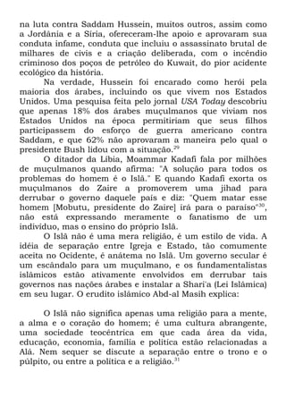 na luta contra Saddam Hussein, muitos outros, assim como
a Jordânia e a Síria, ofereceram-lhe apoio e aprovaram sua
conduta infame, conduta que incluiu o assassinato brutal de
milhares de civis e a criação deliberada, com o incêndio
criminoso dos poços de petróleo do Kuwait, do pior acidente
ecológico da história.
Na verdade, Hussein foi encarado como herói pela
maioria dos árabes, incluindo os que vivem nos Estados
Unidos. Uma pesquisa feita pelo jornal USA Today descobriu
que apenas 18% dos árabes muçulmanos que viviam nos
Estados Unidos na época permitiriam que seus filhos
participassem do esforço de guerra americano contra
Saddam, e que 62% não aprovaram a maneira pelo qual o
presidente Bush lidou com a situação.29
O ditador da Líbia, Moammar Kadafi fala por milhões
de muçulmanos quando afirma: "A solução para todos os
problemas do homem é o Islã." E quando Kadafi exorta os
muçulmanos do Zaire a promoverem uma jihad para
derrubar o governo daquele país e diz: "Quem matar esse
homem [Mobutu, presidente do Zaire] irá para o paraíso"30,
não está expressando meramente o fanatismo de um
indivíduo, mas o ensino do próprio Islã.
O Islã não é uma mera religião, é um estilo de vida. A
idéia de separação entre Igreja e Estado, tão comumente
aceita no Ocidente, é anátema no Islã. Um governo secular é
um escândalo para um muçulmano, e os fundamentalistas
islâmicos estão ativamente envolvidos em derrubar tais
governos nas nações árabes e instalar a Shari'a (Lei Islâmica)
em seu lugar. O erudito islâmico Abd-al Masih explica:
O Islã não significa apenas uma religião para a mente,
a alma e o coração do homem; é uma cultura abrangente,
uma sociedade teocêntrica em que cada área da vida,
educação, economia, família e política estão relacionadas a
Alá. Nem sequer se discute a separação entre o trono e o
púlpito, ou entre a política e a religião.31

 