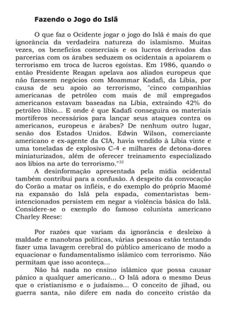 Fazendo o Jogo do Islã
O que faz o Ocidente jogar o jogo do Islã é mais do que
ignorância da verdadeira natureza do islamismo. Muitas
vezes, os benefícios comerciais e os lucros derivados das
parcerias com os árabes seduzem os ocidentais a apoiarem o
terrorismo em troca de lucros egoístas. Em 1986, quando o
então Presidente Reagan apelava aos aliados europeus que
não fizessem negócios com Moammar Kadafi, da Líbia, por
causa de seu apoio ao terrorismo, "cinco companhias
americanas de petróleo com mais de mil empregados
americanos estavam baseadas na Líbia, extraindo 42% do
petróleo líbio... E onde é que Kadafi conseguira os materiais
mortíferos necessários para lançar seus ataques contra os
americanos, europeus e árabes? De nenhum outro lugar,
senão dos Estados Unidos. Edwin Wilson, comerciante
americano e ex-agente da CIA, havia vendido à Líbia vinte e
uma toneladas de explosivo C-4 e milhares de detona-dores
miniaturizados, além de oferecer treinamento especializado
aos líbios na arte do terrorismo."32
A desinformação apresentada pela mídia ocidental
também contribui para a confusão. A despeito da convocação
do Corão a matar os infiéis, e do exemplo do próprio Maomé
na expansão do Islã pela espada, comentaristas bemintencionados persistem em negar a violência básica do Islã.
Considere-se o exemplo do famoso colunista americano
Charley Reese:
Por razões que variam da ignorância e desleixo à
maldade e manobras políticas, várias pessoas estão tentando
fazer uma lavagem cerebral do público americano de modo a
equacionar o fundamentalismo islâmico com terrorismo. Não
permitam que isso aconteça...
Não há nada no ensino islâmico que possa causar
pânico a qualquer americano... O Islã adora o mesmo Deus
que o cristianismo e o judaísmo... O conceito de jihad, ou
guerra santa, não difere em nada do conceito cristão da

 