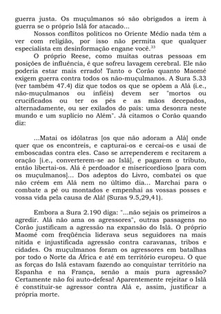 guerra justa. Os muçulmanos só são obrigados a irem à
guerra se o próprio Islã for atacado...
Nossos conflitos políticos no Oriente Médio nada têm a
ver com religião, por isso não permita que qualquer
especialista em desinformação engane você.33
O próprio Reese, como muitas outras pessoas em
posições de influência, é que sofreu lavagem cerebral. Ele não
poderia estar mais errado! Tanto o Corão quanto Maomé
exigem guerra contra todos os não-muçulmanos. A Sura 5.33
(ver também 47.4) diz que todos os que se opõem a Alá (i.e.,
não-muçulmanos ou infiéis) devem ser "mortos ou
crucificados ou ter os pés e as mãos decepados,
alternadamente, ou ser exilados do país: uma desonra neste
mundo e um suplício no Além". Já citamos o Corão quando
diz:
...Matai os idólatras [os que não adoram a Alá] onde
quer que os encontreis, e capturai-os e cercai-os e usai de
emboscadas contra eles. Caso se arrependerem e recitarem a
oração [i.e., converterem-se ao Islã], e pagarem o tributo,
então libertai-os. Alá é perdoador e misericordioso [para com
os muçulmanos]... Dos adeptos do Livro, combatei os que
não crêem em Alá nem no último dia... Marchai para o
combate a pé ou montados e empenhai as vossas posses e
vossa vida pela causa de Alá! (Suras 9.5,29,41).
Embora a Sura 2.190 diga: "...não sejais os primeiros a
agredir. Alá não ama os agressores", outras passagens no
Corão justificam a agressão na expansão do Islã. O próprio
Maomé com freqüência liderava seus seguidores na mais
nítida e injustificada agressão contra caravanas, tribos e
cidades. Os muçulmanos foram os agressores em batalhas
por todo o Norte da África e até em território europeu. O que
as forças do Islã estavam fazendo ao conquistar território na
Espanha e na França, senão a mais pura agressão?
Certamente não foi auto-defesa! Aparentemente rejeitar o Islã
é constituir-se agressor contra Alá e, assim, justificar a
própria morte.

 