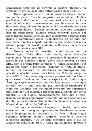 organização terrorista ao ouvirem a palavra "Hamas", na
realidade "o grupo faz muitas outras coisas além disso...".
Hollis apressou-se em "tomar posse da bola e marcar
um gol de placa": "Eles fazem parte da comunidade. Muitos
profissionais do Hamas... realizam atividades em prol da
comunidade maior... nas escolas, ou nas clínicas ou por meio
das mesquitas, oferecendo apoio geral à população pobre em
suas necessidades." Bowker respondeu que nos primeiros
dias na organização, quando estava envolvida apenas em
ações humanitárias, Israel ajudara a sustentar o Hamas para
dividir a comunidade árabe. A implicação era de que, por
isso, Israel era tão culpado quanto os que cometeram o ato
infame, porque parara de sustentar o Hamas e começara a
lidar diretamente com a OLP.
Outras redes de televisão continuaram com a
dissimulação. Dois dias mais tarde, uma distorção
semelhante foi apresentada no programa de notícias mais
assistido dos Estados Unidos, World News Tonight, da rede
ABC, com o âncora Peter Jennings. O jornal Jerusalem Post
descreveu assim o programa: "Quando se trata de transformar um massacre de israelenses em propaganda própalestina, não há pessoa mais hábil que Peter Jennings da
rede ABC."36 Não houve sequer uma palavra sobre o fato de
que pessoas haviam morrido na explosão do ônibus, que
Jennings explicou como um ato de vingança por um ataque
anterior contra uma mesquita por um colono israelense. É
claro que Jennings não distinguiu entre um ato impensado
praticado por um indivíduo desequilibrado, agindo por conta
própria, e um ataque cuidadosamente planejado e coordenado por uma organização terrorista que ano após ano se
devotou a um terrorismo friamente calculado com o apoio e a
bênção do mundo árabe/islâmico.
Jennings entrevistou longamente Arafat, mas não
conversou com qualquer representante israelense. A maior
parte do programa foi dedicada a justificar o Hamas, que
segundo Jennings ganhou projeção "quando o governo
israelense expulsou 400 de seus membros para o sul do
Líbano no outono de 1992". Esses "muçulmanos devotos e

 