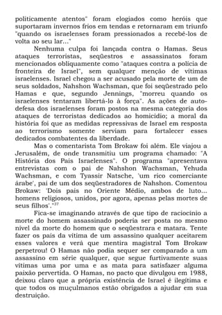 politicamente atentos" foram elogiados como heróis que
suportaram invernos frios em tendas e retornaram em triunfo
"quando os israelenses foram pressionados a recebê-los de
volta ao seu lar..."
Nenhuma culpa foi lançada contra o Hamas. Seus
ataques terroristas, seqüestros e assassinatos foram
mencionados obliquamente como "ataques contra a polícia de
fronteira de Israel", sem qualquer menção de vítimas
israelenses. Israel chegou a ser acusado pela morte de um de
seus soldados, Nahshon Wachsman, que foi seqüestrado pelo
Hamas e que, segundo Jennings, "morreu quando os
israelenses tentaram libertá-lo à força". As ações de autodefesa dos israelenses foram postos na mesma categoria dos
ataques de terroristas dedicados ao homicídio; a moral da
história foi que as medidas repressivas de Israel em resposta
ao terrorismo somente serviam para fortalecer esses
dedicados combatentes da liberdade.
Mas o comentarista Tom Brokaw foi além. Ele viajou a
Jerusalém, de onde transmitiu um programa chamado: "A
História dos Pais Israelenses". O programa "apresentava
entrevistas com o pai de Nahshon Wachsman, Yehuda
Wachsman, e com Tyassir Natsche, 'um rico comerciante
árabe', pai de um dos seqüestradores de Nahshon. Comentou
Brokaw: 'Dois pais no Oriente Médio, ambos de luto...
homens religiosos, unidos, por agora, apenas pelas mortes de
seus filhos'."37
Fica-se imaginando através de que tipo de raciocínio a
morte do homem assassinado poderia ser posta no mesmo
nível da morte do homem que o seqüestrara e matara. Tente
fazer os pais da vítima de um assassino qualquer aceitarem
esses valores e verá que mentira magistral Tom Brokaw
perpetrou! O Hamas não podia sequer ser comparado a um
assassino em série qualquer, que segue furtivamente suas
vítimas uma por uma e as mata para satisfazer alguma
paixão pervertida. O Hamas, no pacto que divulgou em 1988,
deixou claro que a própria existência de Israel é ilegítima e
que todos os muçulmanos estão obrigados a ajudar em sua
destruição.

 