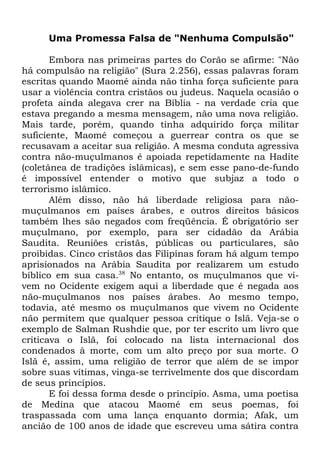Uma Promessa Falsa de "Nenhuma Compulsão"
Embora nas primeiras partes do Corão se afirme: "Não
há compulsão na religião" (Sura 2.256), essas palavras foram
escritas quando Maomé ainda não tinha força suficiente para
usar a violência contra cristãos ou judeus. Naquela ocasião o
profeta ainda alegava crer na Bíblia - na verdade cria que
estava pregando a mesma mensagem, não uma nova religião.
Mais tarde, porém, quando tinha adquirido força militar
suficiente, Maomé começou a guerrear contra os que se
recusavam a aceitar sua religião. A mesma conduta agressiva
contra não-muçulmanos é apoiada repetidamente na Hadite
(coletânea de tradições islâmicas), e sem esse pano-de-fundo
é impossível entender o motivo que subjaz a todo o
terrorismo islâmico.
Além disso, não há liberdade religiosa para nãomuçulmanos em países árabes, e outros direitos básicos
também lhes são negados com freqüência. É obrigatório ser
muçulmano, por exemplo, para ser cidadão da Arábia
Saudita. Reuniões cristãs, públicas ou particulares, são
proibidas. Cinco cristãos das Filipinas foram há algum tempo
aprisionados na Arábia Saudita por realizarem um estudo
bíblico em sua casa.38 No entanto, os muçulmanos que vivem no Ocidente exigem aqui a liberdade que é negada aos
não-muçulmanos nos países árabes. Ao mesmo tempo,
todavia, até mesmo os muçulmanos que vivem no Ocidente
não permitem que qualquer pessoa critique o Islã. Veja-se o
exemplo de Salman Rushdie que, por ter escrito um livro que
criticava o Islã, foi colocado na lista internacional dos
condenados à morte, com um alto preço por sua morte. O
Islã é, assim, uma religião de terror que além de se impor
sobre suas vítimas, vinga-se terrivelmente dos que discordam
de seus princípios.
E foi dessa forma desde o princípio. Asma, uma poetisa
de Medina que atacou Maomé em seus poemas, foi
traspassada com uma lança enquanto dormia; Afak, um
ancião de 100 anos de idade que escreveu uma sátira contra

 