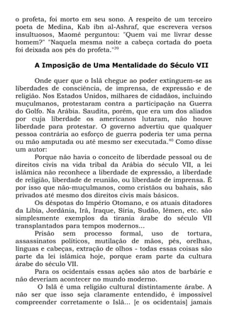 o profeta, foi morto em seu sono. A respeito de um terceiro
poeta de Medina, Kab ibn al-Ashraf, que escrevera versos
insultuosos, Maomé perguntou: "Quem vai me livrar desse
homem?" "Naquela mesma noite a cabeça cortada do poeta
foi deixada aos pés do profeta."39
A Imposição de Uma Mentalidade do Século VII
Onde quer que o Islã chegue ao poder extinguem-se as
liberdades de consciência, de imprensa, de expressão e de
religião. Nos Estados Unidos, milhares de cidadãos, incluindo
muçulmanos, protestaram contra a participação na Guerra
do Golfo. Na Arábia. Saudita, porém, que era um dos aliados
por cuja liberdade os americanos lutaram, não houve
liberdade para protestar. O governo advertiu que qualquer
pessoa contrária ao esforço de guerra poderia ter uma perna
ou mão amputada ou até mesmo ser executada.40 Como disse
um autor:
Porque não havia o conceito de liberdade pessoal ou de
direitos civis na vida tribal da Arábia do século VII, a lei
islâmica não reconhece a liberdade de expressão, a liberdade
de religião, liberdade de reunião, ou liberdade de imprensa. É
por isso que não-muçulmanos, como cristãos ou bahais, são
privados até mesmo dos direitos civis mais básicos.
Os déspotas do Império Otomano, e os atuais ditadores
da Líbia, Jordânia, Irã, Iraque, Síria, Sudão, Iêmen, etc. são
simplesmente exemplos da tirania árabe do século VII
transplantados para tempos modernos...
Prisão sem processo formal, uso de tortura,
assassinatos políticos, mutilação de mãos, pés, orelhas,
línguas e cabeças, extração de olhos - todas essas coisas são
parte da lei islâmica hoje, porque eram parte da cultura
árabe do século VII.
Para os ocidentais essas ações são atos de barbárie e
não deveriam acontecer no mundo moderno.
O Islã é uma religião cultural distintamente árabe. A
não ser que isso seja claramente entendido, é impossível
compreender corretamente o Islã... [e os ocidentais] jamais

 
