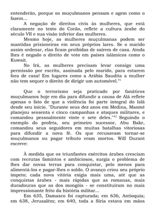 entenderão, porque os muçulmanos pensam e agem como o
fazem...
A negação de direitos civis às mulheres, que está
claramente no texto do Corão, reflete a cultura árabe do
século VII e sua visão inferior das mulheres.
Mesmo hoje, as mulheres muçulmanas podem ser
mantidas prisioneiras em seus próprios lares. Se o marido
assim ordenar, elas ficam proibidas de saírem de casa. Ainda
lhes é negado o direito de voto em países islâmicos como o
Kuwait.
No Irã, as mulheres precisam levar consigo uma
permissão por escrito, assinada pelo marido, para estarem
fora de casa! Em lugares como a Arábia Saudita a mulher
não tem sequer o direito de dirigir um automóvel.41
Que o terrorismo seja praticado por fanáticos
muçulmanos hoje em dia para difundir a causa de Alá reflete
apenas o fato de que a violência foi parte integral do Islã
desde seu início. "Durante seus dez anos em Medina, Maomé
planejou sessenta e cinco campanhas e ataques militares, e
comandou pessoalmente vinte e sete deles."42 Seguindo o
exemplo do profeta, seu primeiro sucessor, Abu Bakr,
comandou seus seguidores em muitas batalhas vitoriosas
para difundir a nova fé. Os que recusavam tornar-se
muçulmanos ou pagar tributo eram mortos. Will Durant
escreve:
À medida que os triunfantes exércitos árabes cresciam
com recrutas famintos e ambiciosos, surgia o problema de
lhes dar novas terras para conquistar, pelo menos para
alimentá-los e pagar-lhes o soldo. O avanço criou seu próprio
ímpeto; cada nova vitória exigia mais uma, até que as
conquistas árabes - mais rápidas que as romanas, mais
duradouras que as dos mongóis - se constituíram no mais
impressionante feito da história militar...
Em 635, Damasco foi capturada; em 636, Antioquia;
em 638, Jerusalém; em 640, toda a Síria estava em mãos

 