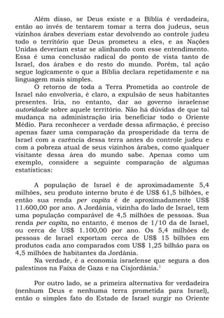 Além disso, se Deus existe e a Bíblia é verdadeira,
então ao invés de tentarem tomar a terra dos judeus, seus
vizinhos árabes deveriam estar devolvendo ao controle judeu
todo o território que Deus prometeu a eles, e as Nações
Unidas deveriam estar se alinhando com esse entendimento.
Essa é uma conclusão radical do ponto de vista tanto de
Israel, dos árabes e do resto do mundo. Porém, tal ação
segue logicamente o que a Bíblia declara repetidamente e na
linguagem mais simples.
O retorno de toda a Terra Prometida ao controle de
Israel não envolveria, é claro, a expulsão de seus habitantes
presentes. Iria, no entanto, dar ao governo israelense
autoridade sobre aquele território. Não há dúvidas de que tal
mudança na administração iria beneficiar todo o Oriente
Médio. Para reconhecer a verdade dessa afirmação, é preciso
apenas fazer uma comparação da prosperidade da terra de
Israel com a carência dessa terra antes do controle judeu e
com a pobreza atual de seus vizinhos árabes, como qualquer
visitante dessa área do mundo sabe. Apenas como um
exemplo, considere a seguinte comparação de algumas
estatísticas:
A população de Israel é de aproximadamente 5,4
milhões, seu produto interno bruto é de US$ 61,5 bilhões, e
então sua renda per capita é de aproximadamente US$
11.600,00 por ano. A Jordânia, vizinha do lado de Israel, tem
uma população comparável de 4,5 milhões de pessoas. Sua
renda per capita, no entanto, é menos de 1/10 da de Israel,
ou cerca de US$ 1.100,00 por ano. Os 5,4 milhões de
pessoas de Israel exportam cerca de US$ 15 bilhões em
produtos cada ano comparados com US$ 1,25 bilhão para os
4,5 milhões de habitantes da Jordânia.
Na verdade, é a economia israelense que segura a dos
palestinos na Faixa de Gaza e na Cisjordânia.1
Por outro lado, se a primeira alternativa for verdadeira
(nenhum Deus e nenhuma terra prometida para Israel),
então o simples fato do Estado de Israel surgir no Oriente

 
