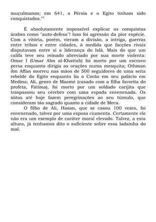 muçulmanas; em 641, a Pérsia e o Egito tinham sido
conquistados.43
É absolutamente impossível explicar as conquistas
árabes como "auto-defesa"! Isso foi agressão da pior espécie.
Com a vitória, porém, vieram a divisão, a intriga, guerras
entre tribos e entre cidades, à medida que facções rivais
disputavam entre si a liderança do Islã. Mais do que um
califa teve seu reinado abreviado por sua morte violenta:
Omar I (Umar Abn al-Khattab) foi morto por um escravo
persa enquanto dirigia as orações numa mesquita; Othman
ibn Affan morreu nas mãos de 500 seguidores de uma seita
rebelde do Egito enquanto lia o Corão em seu palácio em
Medina; Ali, genro de Maomé (casado com a filha favorita do
profeta, Fátima), foi morto por um soldado carijita que
traspassou seu cérebro com uma espada envenenada. Os
xiitas até hoje fazem peregrinações ao seu túmulo, que
consideram tão sagrado quanto a cidade de Meca.
O filho de Ali, Hasan, que se casou 100 vezes, foi
envenenado, talvez por uma esposa ciumenta. Certamente ele
não era um exemplo de caráter moral elevado. Talvez, a esta
altura, já tenhamos dito o suficiente sobre essa ladainha do
mal.

 