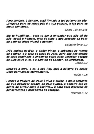 Para sempre, ó Senhor, está firmada a tua palavra no céu.
Lâmpada para os meus pés é a tua palavra, e luz para os
meus caminhos.
Salmo 119.89,105
Ele te humilhou... para te dar a entender que não só de
pão viverá o homem, mas de tudo o que procede da boca
do Senhor, disso viverá o homem.
Deuteronômio 8.3
Irão muitas nações, e dirão: Vinde, e subamos ao monte
do Senhor, e à casa do Deus de Jacó, para que nos ensine
os seus caminhos e andemos pelas suas veredas; porque
de Sião sairá a lei, e a palavra do Senhor, de Jerusalém.
Isaías 2.3
Seca-se a erva, e cai a sua flor, mas a palavra de nosso
Deus permanece eternamente.
Isaías 40.8
Porque a Palavra de Deus é viva e eficaz, e mais cortante
do que qualquer espada de dois gumes, e penetra até ao
ponto de dividir alma e espírito... e apta para discernir os
pensamentos e propósitos do coração.
Hebreus 4.12

 