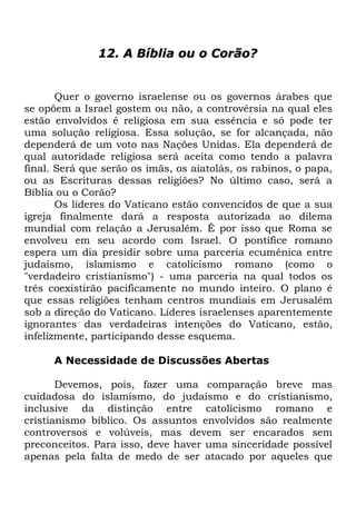 12. A Bíblia ou o Corão?

Quer o governo israelense ou os governos árabes que
se opõem a Israel gostem ou não, a controvérsia na qual eles
estão envolvidos é religiosa em sua essência e só pode ter
uma solução religiosa. Essa solução, se for alcançada, não
dependerá de um voto nas Nações Unidas. Ela dependerá de
qual autoridade religiosa será aceita como tendo a palavra
final. Será que serão os imãs, os aiatolás, os rabinos, o papa,
ou as Escrituras dessas religiões? No último caso, será a
Bíblia ou o Corão?
Os líderes do Vaticano estão convencidos de que a sua
igreja finalmente dará a resposta autorizada ao dilema
mundial com relação a Jerusalém. É por isso que Roma se
envolveu em seu acordo com Israel. O pontífice romano
espera um dia presidir sobre uma parceria ecumênica entre
judaísmo, islamismo e catolicismo romano (como o
"verdadeiro cristianismo") - uma parceria na qual todos os
três coexistirão pacificamente no mundo inteiro. O plano é
que essas religiões tenham centros mundiais em Jerusalém
sob a direção do Vaticano. Líderes israelenses aparentemente
ignorantes das verdadeiras intenções do Vaticano, estão,
infelizmente, participando desse esquema.
A Necessidade de Discussões Abertas
Devemos, pois, fazer uma comparação breve mas
cuidadosa do islamismo, do judaísmo e do cristianismo,
inclusive da distinção entre catolicismo romano e
cristianismo bíblico. Os assuntos envolvidos são realmente
controversos e volúveis, mas devem ser encarados sem
preconceitos. Para isso, deve haver uma sinceridade possível
apenas pela falta de medo de ser atacado por aqueles que

 