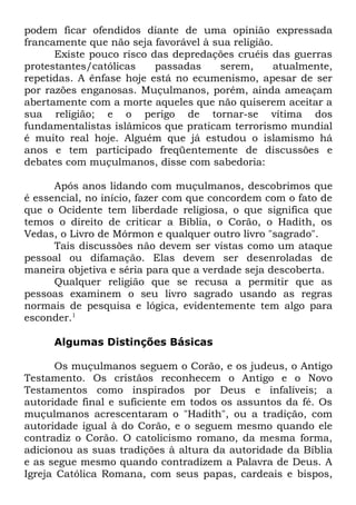 podem ficar ofendidos diante de uma opinião expressada
francamente que não seja favorável à sua religião.
Existe pouco risco das depredações cruéis das guerras
protestantes/católicas
passadas
serem,
atualmente,
repetidas. A ênfase hoje está no ecumenismo, apesar de ser
por razões enganosas. Muçulmanos, porém, ainda ameaçam
abertamente com a morte aqueles que não quiserem aceitar a
sua religião; e o perigo de tornar-se vítima dos
fundamentalistas islâmicos que praticam terrorismo mundial
é muito real hoje. Alguém que já estudou o islamismo há
anos e tem participado freqüentemente de discussões e
debates com muçulmanos, disse com sabedoria:
Após anos lidando com muçulmanos, descobrimos que
é essencial, no início, fazer com que concordem com o fato de
que o Ocidente tem liberdade religiosa, o que significa que
temos o direito de criticar a Bíblia, o Corão, o Hadith, os
Vedas, o Livro de Mórmon e qualquer outro livro "sagrado".
Tais discussões não devem ser vistas como um ataque
pessoal ou difamação. Elas devem ser desenroladas de
maneira objetiva e séria para que a verdade seja descoberta.
Qualquer religião que se recusa a permitir que as
pessoas examinem o seu livro sagrado usando as regras
normais de pesquisa e lógica, evidentemente tem algo para
esconder.1
Algumas Distinções Básicas
Os muçulmanos seguem o Corão, e os judeus, o Antigo
Testamento. Os cristãos reconhecem o Antigo e o Novo
Testamentos como inspirados por Deus e infalíveis; a
autoridade final e suficiente em todos os assuntos da fé. Os
muçulmanos acrescentaram o "Hadith", ou a tradição, com
autoridade igual à do Corão, e o seguem mesmo quando ele
contradiz o Corão. O catolicismo romano, da mesma forma,
adicionou as suas tradições à altura da autoridade da Bíblia
e as segue mesmo quando contradizem a Palavra de Deus. A
Igreja Católica Romana, com seus papas, cardeais e bispos,

 