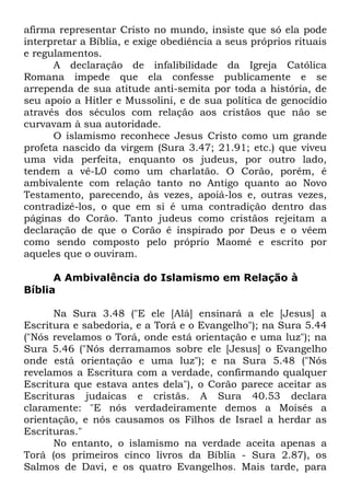 afirma representar Cristo no mundo, insiste que só ela pode
interpretar a Bíblia, e exige obediência a seus próprios rituais
e regulamentos.
A declaração de infalibilidade da Igreja Católica
Romana impede que ela confesse publicamente e se
arrependa de sua atitude anti-semita por toda a história, de
seu apoio a Hitler e Mussolini, e de sua política de genocídio
através dos séculos com relação aos cristãos que não se
curvavam à sua autoridade.
O islamismo reconhece Jesus Cristo como um grande
profeta nascido da virgem (Sura 3.47; 21.91; etc.) que viveu
uma vida perfeita, enquanto os judeus, por outro lado,
tendem a vê-L0 como um charlatão. O Corão, porém, é
ambivalente com relação tanto no Antigo quanto ao Novo
Testamento, parecendo, às vezes, apoiá-los e, outras vezes,
contradizê-los, o que em si é uma contradição dentro das
páginas do Corão. Tanto judeus como cristãos rejeitam a
declaração de que o Corão é inspirado por Deus e o vêem
como sendo composto pelo próprio Maomé e escrito por
aqueles que o ouviram.
A Ambivalência do Islamismo em Relação à
Bíblia
Na Sura 3.48 ("E ele [Alá] ensinará a ele [Jesus] a
Escritura e sabedoria, e a Torá e o Evangelho"); na Sura 5.44
("Nós revelamos o Torá, onde está orientação e uma luz"); na
Sura 5.46 ("Nós derramamos sobre ele [Jesus] o Evangelho
onde está orientação e uma luz"); e na Sura 5.48 ("Nós
revelamos a Escritura com a verdade, confirmando qualquer
Escritura que estava antes dela"), o Corão parece aceitar as
Escrituras judaicas e cristãs. A Sura 40.53 declara
claramente: "E nós verdadeiramente demos a Moisés a
orientação, e nós causamos os Filhos de Israel a herdar as
Escrituras."
No entanto, o islamismo na verdade aceita apenas a
Torá (os primeiros cinco livros da Bíblia - Sura 2.87), os
Salmos de Davi, e os quatro Evangelhos. Mais tarde, para

 