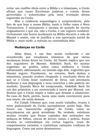 evitar um conflito óbvio entre a Bíblia e o islamismo, o Corão
afirma que essas Escrituras judaicas e cristãs foram
pervertidas e substituídas pela nova revelação divina
registrada no Corão.
Mas a evidência arqueológica é surpreendente, pelo
fato de que hoje a nossa Bíblia, tanto o Velho como o Novo
Testamentos, é exatamente a mesma de quando foi escrita
originalmente e que ela, não o Corão, é um registro confiável.
Certamente não houve mudanças na Bíblia durante a vida de
Maomé e assim, não se justifica a sua aprovação inicial da
Bíblia e, mais tarde, a rejeição ou contradição dela.
Mudanças no Corão
Além disso, é um fato muito conhecido e até
reconhecido por estudiosos islâmicos de que várias
mudanças foram feitas no Corão. Ali Dashti explica que um
dos seguidores de Maomé, Abdollah Sarh, fez muitas
sugestões ao profeta sobre como melhorar o Corão
refraseando, adicionando, ou tirando algo dele, sugestões que
Maomé seguiu. Finalmente, no entanto, Sarh deixou o
islamismo, quando acabou chegando à conclusão óbvia de
que se o Corão fosse realmente de Deus, não precisaria
melhorar a sua linguagem e seus conceitos e não poderia ser
mudado. Quando Meca foi conquistada, Abdollah Sarh foi
um dos primeiros a ser sentenciado à morte por Maomé, um
destino que o Corão impõe a todos que deixam o islamismo.
No caso de Sarh, porém, havia uma razão convincente para
sua morte: ele sabia demais.
Foi Caliph Uthman que, com muito trabalho, reuniu o
texto padronizado do Corão normalmente aceito hoje. Não
houve um "manuscrito original" do Corão, como os
muçulmanos em geral acreditam. Na verdade, existiram
muitas versões que foram copiadas das anotações em
pedaços de folhas, cascas de árvore, ossos, e pedras. Essas
versões se contradiziam em certos lugares, eram de
comprimentos variados, e continham variações confusas de
linguagem. Como um autor demonstrou:

 