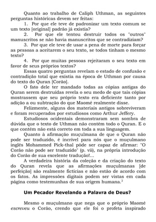 Quanto ao trabalho de Caliph Uthman, as seguintes
perguntas históricas devem ser feitas:
1. Por que ele teve de padronizar um texto comum se
um texto [original] padrão já existia?
2.
Por que ele tentou destruir todos os "outros"
manuscritos se não havia manuscritos que se contradiziam?
3. Por que ele teve de usar a pena de morte para forçar
as pessoas a aceitarem o seu texto, se todos tinham o mesmo
texto?
4. Por que muitas pessoas rejeitaram o seu texto em
favor de seus próprios textos?
Essas quatro perguntas revelam o estado de confusão e
contradição total que existia na época de Uthman por causa
do texto do Quran [Corão].
O fato dele ter mandado todas as cópias antigas do
Quran serem destruídas revela o seu medo de que tais cópias
mostrassem que seu próprio texto era deficiente tanto por
adição a ou subtração do que Maomé realmente disse.
Felizmente, alguns dos materiais antigos sobreviveram
e foram recuperados por estudiosos como Arthur Jeffery.
Estudiosos ocidentais demonstraram sem sombra de
dúvida que o texto de Uthman não contém todo o Quran. E o
que contém não está correto em toda a sua linguagem.
Quanto à afirmação muçulmana de que o Quran não
pode ser traduzido, é incrível para nós que o muçulmano
inglês Mohammed Pick-thal pôde ser capaz de afirmar: "O
Corão não pode ser traduzido" (p. vii), na própria introdução
do Corão de sua excelente tradução!...
A verdadeira história da coleção e da criação do texto
do Quran revela que as afirmações muçulmanas [de
perfeição] são realmente fictícias e não estão de acordo com
os fatos. As impressões digitais podem ser vistas em cada
página como testemunhas de sua origem humana.2
Um Pecador Revelando a Palavra de Deus?
Mesmo o muçulmano que nega que o próprio Maomé
escreveu o Corão, crendo que ele foi o profeta inspirado

 