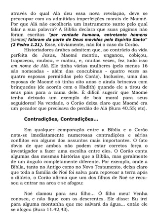 através do qual Alá deu essa nova revelação, deve se
preocupar com as admitidas imperfeições morais de Maomé.
Por que Alá não escolheria um instrumento santo pelo qual
falar a sua palavra? A Bíblia declara que suas páginas não
foram escritas "por vontade humana, entretanto homens
[santos] falaram da parte de Deus movidos pelo Espírito Santo"
(2 Pedro 1.21). Esse, obviamente, não foi o caso do Corão.

Historiadores árabes admitem que, ao contrário da vida
perfeita de Jesus, Maomé mentiu, enganou, cobiçou,
trapaceou, roubou, e matou, e, muitas vezes, fez tudo isso
em nome de Alá. Ele tinha várias mulheres (pelo menos 16
são nomeadas - além das concubinas - quatro vezes as
quatro esposas permitidas pelo Corão). Inclusive, uma das
esposas de Maomé só tinha oito anos e ainda brincava com
brinquedos (de acordo com o Hadith) quando ele a tirou de
seus pais para a cama dele. É difícil sugerir que Maomé
tenha deixado um exemplo de boa moral para seus
seguidores! Na verdade, o Corão deixa claro que Maomé era
um pecador que precisava do perdão de Alá (Sura 40.55; etc).
Contradições, Contradições...
Em qualquer comparação entre a Bíblia e o Corão
nota-se imediatamente numerosas contradições e sérios
conflitos em alguns dos assuntos mais importantes. O fato
óbvio de que ambos não podem estar corretos força o
investigador a fazer uma escolha entre eles. O Corão conta
algumas das mesmas histórias que a Bíblia, mas geralmente
de um ângulo completamente diferente. Por exemplo, onde a
Bíblia, tanto no Antigo como no Novo Testamento, deixa claro
que toda a família de Noé foi salva para repovoar a terra após
o dilúvio, o Corão afirma que um dos filhos de Noé se recusou a entrar na arca e se afogou:
Noé clamou para seu filho... Ó filho meu! Venha
conosco, e não fique com os descrentes. Ele disse: Eu irei
para alguma montanha que me salvará da água... então ele
se afogou (Sura 11.42,43).

 
