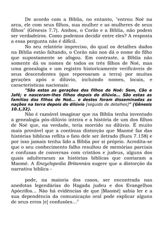 De acordo com a Bíblia, no entanto, "entrou Noé na
arca, ele com seus filhos, sua mulher e as mulheres de seus
filhos" (Gênesis 7.7). Ambos, o Corão e a Bíblia, não podem
ser verdadeiros. Como podemos decidir entre eles? A resposta
a essa pergunta não é difícil.
No seu relatório impreciso, do qual os detalhes dados
na Bíblia estão faltando, o Corão não nos dá o nome do filho
que supostamente se afogou. Em contraste, a Bíblia não
somente dá os nomes de todos os três filhos de Noé, mas
uma genealogia e um registro historicamente verificáveis de
seus descendentes (que repovoaram a terra) por muitas
gerações após o dilúvio, incluindo nomes, locais, e
características nacionais:
"São estas as gerações dos filhos de Noé: Sem, Cão e
Jafé; e nasceram-lhes filhos depois do dilúvio... São estas as
famílias dos filhos de Noé... e destes foram disseminadas as
nações na terra depois do dilúvio [seguido de detalhes]" (Gênesis
10.1,32).

Não é razoável imaginar que na Bíblia tenha inventado
a genealogia pós-dilúvio inteira e a história de um dos filhos
de Noé que, na verdade, teria morrido no dilúvio. É muito
mais provável que a contínua distorção que Maomé faz das
histórias bíblicas reflita o fato dele ser iletrado (Sura 7.158) e
por isso jamais tenha lido a Bíblia por si próprio. Acredita-se
que o seu conhecimento falho resultou de memórias parciais
e confusas de conversas com cristãos e judeus, alguns dos
quais adulteraram as histórias bíblicas que contaram a
Maomé. A Encyclopedia Britannica sugere que a distorção da
narrativa bíblica pode, na maioria dos casos, ser encontrada nas
anedotas legendárias do Hagada judeu e dos Evangelhos
Apócrifos... Não há evidências de que [Maomé] sabia ler e a
sua dependência da comunicação oral pode explicar alguns
de seus erros [e] confusões...3

 