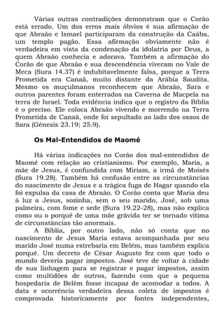 Várias outras contradições demonstram que o Corão
está errado. Um dos erros mais óbvios é sua afirmação de
que Abraão e Ismael participaram da construção da Caába,
um templo pagão. Essa afirmação obviamente não é
verdadeira em vista da condenação da idolatria por Deus, a
quem Abraão conhecia e adorava. Também a afirmação do
Corão de que Abraão e sua descendência viveram no Vale de
Meca (Sura 14.37) é indubitavelmente falsa, porque a Terra
Prometida era Canaã, muito distante da Arábia Saudita.
Mesmo os muçulmanos reconhecem que Abraão, Sara e
outros parentes foram enterrados na Caverna de Macpela na
terra de Israel. Toda evidência indica que o registro da Bíblia
é o preciso. Ele coloca Abraão vivendo e morrendo na Terra
Prometida de Canaã, onde foi sepultado ao lado dos ossos de
Sara (Gênesis 23.19; 25.9).
Os Mal-Entendidos de Maomé
Há várias indicações no Corão dos mal-entendidos de
Maomé com relação ao cristianismo. Por exemplo, Maria, a
mãe de Jesus, é confundida com Miriam, a irmã de Moisés
(Sura 19.28). Também há confusão entre as circunstâncias
do nascimento de Jesus e a trágica fuga de Hagar quando ela
foi expulsa da casa de Abraão. O Corão conta que Maria deu
à luz a Jesus, sozinha, sem o seu marido, José, sob uma
palmeira, com fome e sede (Sura 19.22-28), mas não explica
como ou o porquê de uma mãe grávida ter se tornado vítima
de circunstâncias tão anormais.
A Bíblia, por outro lado, não só conta que no
nascimento de Jesus Maria estava acompanhada por seu
marido José numa estrebaria em Belém, mas também explica
porquê. Um decreto de César Augusto fez com que todo o
mundo deveria pagar impostos. José teve de voltar à cidade
de sua linhagem para se registrar e pagar impostos, assim
como multidões de outros, fazendo com que a pequena
hospedaria de Belém fosse incapaz de acomodar a todos. A
data e ocorrência verdadeira dessa coleta de impostos é
comprovada historicamente por fontes independentes,

 