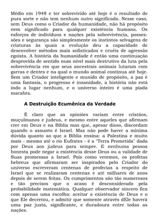 Médio em 1948 e ter sobrevivido até hoje é o resultado de
pura sorte e não tem nenhum outro significado. Nesse caso,
sem Deus como o Criador da humanidade, não há propósito
nem significado para qualquer existência humana. Os
esforços de indivíduos e nações pela sobrevivência, possessões e segurança são simplesmente os instintos selvagens de
criaturas às quais a evolução deu a capacidade de
desenvolver métodos mais sofisticados e cruéis de agressão
egoísta. A história da humanidade é então uma continuação
desprovida de sentido num nível mais destrutivo da luta pela
sobrevivência em que seus ancestrais animais lutaram com
garras e dentes e na qual o mundo animal continua até hoje.
Sem um Criador inteligente e munido de propósito, a paz é
uma fantasia, o progresso é insanidade, a história não está
indo a lugar nenhum, e o universo inteiro é uma piada
macabra.
A Destruição Ecumênica da Verdade
É claro que as opiniões variam entre cristãos,
muçulmanos e judeus, e mesmo entre aqueles que afirmam
crer em Deus e na Bíblia mas que, apesar disso, discordam
quando o assunto é Israel. Mas não pode haver a mínima
dúvida quanto ao que a Bíblia ensina: a Palestina e muito
mais - mesmo até o rio Eufrates - é a "Terra Prometida" dada
por Deus aos judeus para sempre. E nenhuma pessoa
honesta pode negar a existência desse Deus ou a validade de
Suas promessas a Israel. Pois como veremos, os profetas
hebreus que afirmaram ser inspirados pelo Criador do
universo escreveram centenas de profecias a respeito de
Israel que se realizaram centenas e até milhares de anos
depois de serem feitas. Os cumprimentos são tão numerosos
e tão precisos que o acaso é desconsiderado pela
probabilidade matemática. Qualquer observador sincero fica
com apenas uma escolha: aceitar a existência de Deus e o
que Ele decretou, e admitir que somente através dEle haverá
uma paz justa, significante, e duradoura entre todas as
nações.

 