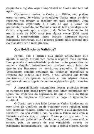 enquanto o registro vago e improvável no Corão não tem tal
apoio.
Obviamente ambos, o Corão e a Bíblia, não podem
estar corretos. As várias contradições óbvias entre os dois
registros nos forçam a escolher em qual acreditar. Uma
consideração importante é o fato de que o Corão foi
oralmente recontado por Maomé cerca de 600 anos depois de
Cristo, enquanto que o registro do Velho Testamento foi
escrito mais de 1000 anos (em alguns casos 2000 anos)
antes. É simplesmente lógico deduzir, barrando outras
evidências contrárias, que o registro escrito mais próximo dos
eventos deve ser o mais preciso.
Que Evidência de Validade?
Porém, não é apenas sua maior antigüidade que
aponta o Antigo Testamento como o registro mais preciso.
Sua precisão e autenticidade perfeitas estão garantidas de
maneira singular, inigualável em qualquer outro lugar do
mundo em literatura ou escrituras sagradas. O Antigo
Testamento contém centenas de profecias específicas a
respeito dos judeus, sua terra, e seu Messias que foram
precisamente cumpridas centenas e, em alguns casos,
milhares de anos depois de serem registradas pela primeira
vez.
A impossibilidade matemática dessas profecias terem
se cumprido pelo acaso prova que elas foram inspiradas por
Deus. Tal evidência dá segurança de que o resto da Bíblia
também foi inspirado divinamente e, logo, é igualmente
confiável.
O Corão, por outro lado (como os Vedas hindus ou as
escrituras de Confúcio ou de qualquer outra religião), nem
tem profecias válidas, portanto, não prova a sua inspiração.
Inclusive, no seu conflito não só com a Bíblia mas com a
história estabelecida, o próprio Corão prova que não é de
Deus. Ele não pode ser verificado por qualquer outro meio e
carece, pois, de provas de sua veracidade através de
evidências inquestionáveis, tais como a Bíblia oferece. Como

 