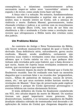conseqüência,
o
islamismo
consistentemente
achou
necessário impor-se sobre seus "convertidos" através da
espada e do terror, como ainda tenta fazer até hoje.
A força não é a solução. No entanto, fundamentalistas
islâmicos estão determinados a sujeitar não só os países
árabes mas o mundo inteiro ao Corão, sob a ameaça de
violência e morte. Embora Maomé, generosamente, tenha
chamado cristãos e judeus a se unirem com os muçulmanos
numa só religião (Sura 3.64), isso teria de ser feito em
obediência a Alá e aceitando o Corão como a revelação mais
recente que ultrapassava a Bíblia tanto dos cristãos como
dos judeus.
Um Problema Básico
Ao contrário do Antigo e Novo Testamentos da Bíblia,
não houve nenhum manuscrito original do qual o Corão foi
derivado. Essa deficiência séria, naturalmente, gerou muita
confusão. Maomé, sendo analfabeto, certamente não
escreveu suas visões e revelações como elas ocorreram. Ele
afirmou que o Corão existia no céu e que pedaços dele
tinham sido revelados pelo anjo Gabriel, que o fazia decorar o
que ouvia. Assim ele repetia essas revelações oralmente aos
outros, que escreviam o que ouviam.
Foi somente depois da morte de Maomé que o Corão foi
finalmente reunido. Isso foi realizado com base na memória
daqueles que o ouviram falar e na reunião dos "pergaminhos,
couro... folhas de palmeiras de tâmaras, cascas de árvore,
ossos, etc." em que seus ouvintes ávidos haviam escrito as
revelações de Maomé.1 Esse tipo de preservação pode explicar
parcialmente o porque do Corão apresentar personagens e
eventos bíblicos em contos obviamente fictícios.
O texto definitivo do Corão foi finalmente estabelecido
em 933, três séculos depois da morte de Maomé. Os sunitas
tiveram um papel importante nesse processo. Eles
desenvolveram, também, e se tornaram seguidores do Hadith
(tradição islâmica coletada do testemunho oral decorado e de
aplicações de textos do Corão) que chegaram daqueles que

 