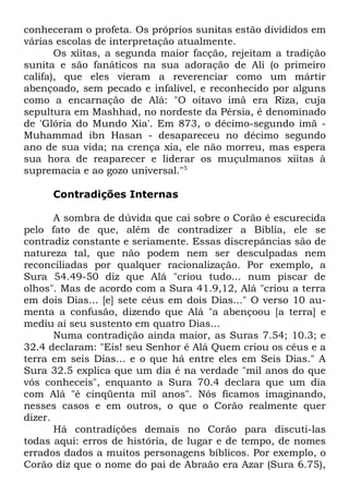 conheceram o profeta. Os próprios sunitas estão divididos em
várias escolas de interpretação atualmente.
Os xiitas, a segunda maior facção, rejeitam a tradição
sunita e são fanáticos na sua adoração de Ali (o primeiro
califa), que eles vieram a reverenciar como um mártir
abençoado, sem pecado e infalível, e reconhecido por alguns
como a encarnação de Alá: "O oitavo imã era Riza, cuja
sepultura em Mashhad, no nordeste da Pérsia, é denominado
de 'Glória do Mundo Xia'. Em 873, o décimo-segundo imã Muhammad ibn Hasan - desapareceu no décimo segundo
ano de sua vida; na crença xia, ele não morreu, mas espera
sua hora de reaparecer e liderar os muçulmanos xiitas à
supremacia e ao gozo universal."5
Contradições Internas
A sombra de dúvida que cai sobre o Corão é escurecida
pelo fato de que, além de contradizer a Bíblia, ele se
contradiz constante e seriamente. Essas discrepâncias são de
natureza tal, que não podem nem ser desculpadas nem
reconciliadas por qualquer racionalização. Por exemplo, a
Sura 54.49-50 diz que Alá "criou tudo... num piscar de
olhos". Mas de acordo com a Sura 41.9,12, Alá "criou a terra
em dois Dias... [e] sete céus em dois Dias..." O verso 10 aumenta a confusão, dizendo que Alá "a abençoou [a terra] e
mediu aí seu sustento em quatro Dias...
Numa contradição ainda maior, as Suras 7.54; 10.3; e
32.4 declaram: "Eis! seu Senhor é Alá Quem criou os céus e a
terra em seis Dias... e o que há entre eles em Seis Dias." A
Sura 32.5 explica que um dia é na verdade "mil anos do que
vós conheceis", enquanto a Sura 70.4 declara que um dia
com Alá "é cinqüenta mil anos". Nós ficamos imaginando,
nesses casos e em outros, o que o Corão realmente quer
dizer.
Há contradições demais no Corão para discuti-las
todas aqui: erros de história, de lugar e de tempo, de nomes
errados dados a muitos personagens bíblicos. Por exemplo, o
Corão diz que o nome do pai de Abraão era Azar (Sura 6.75),

 
