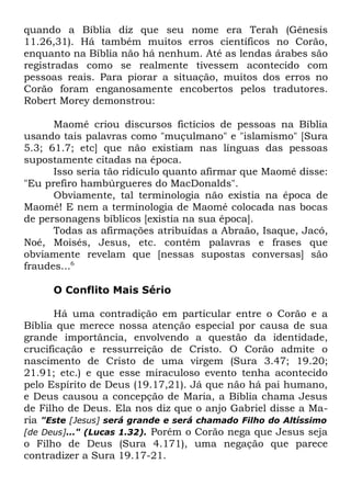 quando a Bíblia diz que seu nome era Terah (Gênesis
11.26,31). Há também muitos erros científicos no Corão,
enquanto na Bíblia não há nenhum. Até as lendas árabes são
registradas como se realmente tivessem acontecido com
pessoas reais. Para piorar a situação, muitos dos erros no
Corão foram enganosamente encobertos pelos tradutores.
Robert Morey demonstrou:
Maomé criou discursos fictícios de pessoas na Bíblia
usando tais palavras como "muçulmano" e "islamismo" [Sura
5.3; 61.7; etc] que não existiam nas línguas das pessoas
supostamente citadas na época.
Isso seria tão ridículo quanto afirmar que Maomé disse:
"Eu prefiro hambúrgueres do MacDonalds".
Obviamente, tal terminologia não existia na época de
Maomé! E nem a terminologia de Maomé colocada nas bocas
de personagens bíblicos [existia na sua época].
Todas as afirmações atribuídas a Abraão, Isaque, Jacó,
Noé, Moisés, Jesus, etc. contêm palavras e frases que
obviamente revelam que [nessas supostas conversas] são
fraudes...6
O Conflito Mais Sério
Há uma contradição em particular entre o Corão e a
Bíblia que merece nossa atenção especial por causa de sua
grande importância, envolvendo a questão da identidade,
crucificação e ressurreição de Cristo. O Corão admite o
nascimento de Cristo de uma virgem (Sura 3.47; 19.20;
21.91; etc.) e que esse miraculoso evento tenha acontecido
pelo Espírito de Deus (19.17,21). Já que não há pai humano,
e Deus causou a concepção de Maria, a Bíblia chama Jesus
de Filho de Deus. Ela nos diz que o anjo Gabriel disse a Maria "Este [Jesus] será grande e será chamado Filho do Altíssimo
[de Deus]..." (Lucas 1.32). Porém o Corão nega que Jesus seja
o Filho de Deus (Sura 4.171), uma negação que parece
contradizer a Sura 19.17-21.

 