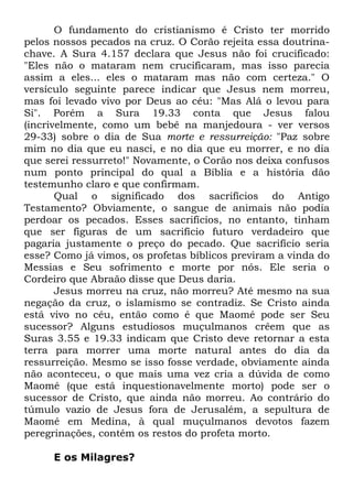 O fundamento do cristianismo é Cristo ter morrido
pelos nossos pecados na cruz. O Corão rejeita essa doutrinachave. A Sura 4.157 declara que Jesus não foi crucificado:
"Eles não o mataram nem crucificaram, mas isso parecia
assim a eles... eles o mataram mas não com certeza." O
versículo seguinte parece indicar que Jesus nem morreu,
mas foi levado vivo por Deus ao céu: "Mas Alá o levou para
Si". Porém a Sura 19.33 conta que Jesus falou
(incrivelmente, como um bebê na manjedoura - ver versos
29-33) sobre o dia de Sua morte e ressurreição: "Paz sobre
mim no dia que eu nasci, e no dia que eu morrer, e no dia
que serei ressurreto!" Novamente, o Corão nos deixa confusos
num ponto principal do qual a Bíblia e a história dão
testemunho claro e que confirmam.
Qual o significado dos sacrifícios do Antigo
Testamento? Obviamente, o sangue de animais não podia
perdoar os pecados. Esses sacrifícios, no entanto, tinham
que ser figuras de um sacrifício futuro verdadeiro que
pagaria justamente o preço do pecado. Que sacrifício seria
esse? Como já vimos, os profetas bíblicos previram a vinda do
Messias e Seu sofrimento e morte por nós. Ele seria o
Cordeiro que Abraão disse que Deus daria.
Jesus morreu na cruz, não morreu? Até mesmo na sua
negação da cruz, o islamismo se contradiz. Se Cristo ainda
está vivo no céu, então como é que Maomé pode ser Seu
sucessor? Alguns estudiosos muçulmanos crêem que as
Suras 3.55 e 19.33 indicam que Cristo deve retornar a esta
terra para morrer uma morte natural antes do dia da
ressurreição. Mesmo se isso fosse verdade, obviamente ainda
não aconteceu, o que mais uma vez cria a dúvida de como
Maomé (que está inquestionavelmente morto) pode ser o
sucessor de Cristo, que ainda não morreu. Ao contrário do
túmulo vazio de Jesus fora de Jerusalém, a sepultura de
Maomé em Medina, à qual muçulmanos devotos fazem
peregrinações, contém os restos do profeta morto.
E os Milagres?

 