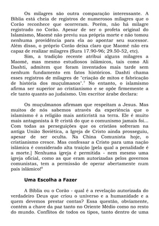 Os milagres são outra comparação interessante. A
Bíblia está cheia de registros de numerosos milagres que o
Corão reconhece que ocorreram. Porém, não há milagre
registrado no Corão. Apesar de ser o profeta original do
Islamismo, Maomé não previu sua própria morte e não tomou
nenhuma providência para ela ao apontar seu sucessor.
Além disso, o próprio Corão deixa claro que Maomé não era
capaz de realizar milagres (Sura 17.90-96; 29.50-52, etc).
Sim, a tradição recente atribui alguns milagres a
Maomé, mas mesmo estudiosos islâmicos, tais como Ali
Dashti, admitem que foram inventados mais tarde sem
nenhum fundamento em fatos históricos. Dashti chama
esses registros de milagres de "criação de mitos e fabricação
de história dos muçulmanos".7 No entanto, o islamismo
afirma ser superior ao cristianismo e se opõe firmemente a
ele tanto quanto ao judaísmo. Um escritor árabe declara:
Os muçulmanos afirmam que respeitam a Jesus. Mas
muitos de nós sabemos através da experiência que o
islamismo é a religião mais anticristã na terra. Ele é muito
mais antagonista à fé cristã do que o comunismo jamais foi...
Com todas as perseguições que os cristãos sofreram na
antiga União Soviética, a Igreja de Cristo ainda prosseguiu,
apesar de ser oculta. Na China Comunista hoje, o
cristianismo cresce. Mas confessar a Cristo para uma nação
islâmica é considerado alta traição [pela qual a penalidade é
a morte.] Nenhuma igreja é permitida - nem mesmo uma
igreja oficial, como as que eram autorizadas pelos governos
comunistas, tem a permissão de operar abertamente num
país islâmico!8
Uma Escolha a Fazer
A Bíblia ou o Corão - qual é a revelação autorizada do
verdadeiro Deus que criou o universo e a humanidade e a
quem devemos prestar contas? Essa questão, obviamente,
contém a chave da paz tanto no Oriente Médio como no resto
do mundo. Conflitos de todos os tipos, tanto dentro de uma

 
