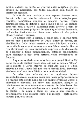 família, cidade, ou nação, ou guerras entre religiões, grupos
étnicos ou nacionais, são todos causados pela busca de
interesses egoístas.
O fato de um marido e sua esposa fazerem uma
decisão sobre um acordo meio-a-meio não é solução para
conflitos domésticos quando o egoísmo natural causa
discussões para se definir o que é meio-a-meio. Só quando
cada um ama o outro o suficiente para preferir o bem do
outro antes de seus próprios desejos é que haverá harmonia
real no lar. Assim são as coisas com irmãos e irmãs, pais e
filhos, vizinhos e amigos.
De acordo com a Bíblia, o amor não é apenas uma
emoção mas é mandamento de Deus. Então se decide, em
obediência a Deus, amar mesmo os seus inimigos, e toda a
humanidade como a si mesmo, como a Bíblia manda. Sem o
reconhecimento de uma autoridade suprema e da disposição
de obedecer a Seus mandamentos, esforços diplomáticos
para alcançar a paz, com certeza, estão condenados ao
fracasso.
A que autoridade o mundo deve se curvar? Será a Alá
ou ao Deus da Bíblia? Esses dois não são o mesmo "Deus",
tanto quanto o Corão através do qual Alá fala e a Bíblia
através da qual Jeová fala não são o mesmo livro. Devemos
obedecer ao Corão ou à Bíblia - ou a nenhum deles?
Se não nos submetermos a nenhuma dessas
autoridades rivais, estamos buscando nosso próprio caminho
e o mundo está conde-nado. Se nos submetermos ao Corão, o
ingrediente essencial de amor está faltando, porque tal
relacionamento está totalmente ausente do islamismo. Se,
contudo, todo homem obedecesse aos mandamentos gêmeos
da Bíblia - de amar a Deus de todo o seu coração e
entendimento e ao próximo como a si mesmo - certa-mente
haveria paz, e só assim.

 