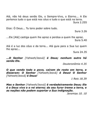 Alá, não há deus senão Ele, o Sempre-Vivo, o Eterno... A Ele
pertence tudo o que está nos céus e tudo o que está na terra.
Sura 2.255
Dize: Ó Deus... Tu tens poder sobre tudo.

Sura 3.26

...Ele [Alá] castiga quem lhe apraz e perdoa a quem lhe apraz.
Sura 5.40
Alá é a luz dos céus e da terra... Alá guia para a Sua luz quem
lhe apraz...
Sura 24.35
...O Senhor [Yahweh/Jeová] é Deus; nenhum outro há
senão Ele.
Deuteronômio 4.35
O que vendo todo o povo, caíram de rosto em terra, e
disseram: O Senhor [Yahweh/Jeová] é Deus! O Senhor
[Yahweh/Jeová] é Deus!
1 Reis 18.39
Mas o Senhor [Yahweh/Jeová] é verdadeiramente Deus; Ele
é o Deus vivo e o rei eterno; do seu furor treme a terra, e
as nações não podem suportar a Sua indignação.
Jeremias 10. 10

 