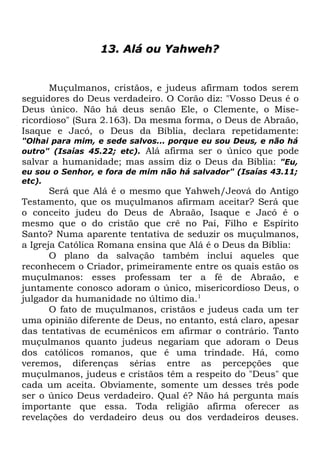 13. Alá ou Yahweh?

Muçulmanos, cristãos, e judeus afirmam todos serem
seguidores do Deus verdadeiro. O Corão diz: "Vosso Deus é o
Deus único. Não há deus senão Ele, o Clemente, o Misericordioso" (Sura 2.163). Da mesma forma, o Deus de Abraão,
Isaque e Jacó, o Deus da Bíblia, declara repetidamente:
"Olhai para mim, e sede salvos... porque eu sou Deus, e não há
outro" (Isaías 45.22; etc). Alá afirma ser o único que pode
salvar a humanidade; mas assim diz o Deus da Bíblia: "Eu,
eu sou o Senhor, e fora de mim não há salvador" (Isaías 43.11;
etc).

Será que Alá é o mesmo que Yahweh/Jeová do Antigo
Testamento, que os muçulmanos afirmam aceitar? Será que
o conceito judeu do Deus de Abraão, Isaque e Jacó é o
mesmo que o do cristão que crê no Pai, Filho e Espírito
Santo? Numa aparente tentativa de seduzir os muçulmanos,
a Igreja Católica Romana ensina que Alá é o Deus da Bíblia:
O plano da salvação também inclui aqueles que
reconhecem o Criador, primeiramente entre os quais estão os
muçulmanos: esses professam ter a fé de Abraão, e
juntamente conosco adoram o único, misericordioso Deus, o
julgador da humanidade no último dia.1
O fato de muçulmanos, cristãos e judeus cada um ter
uma opinião diferente de Deus, no entanto, está claro, apesar
das tentativas de ecumênicos em afirmar o contrário. Tanto
muçulmanos quanto judeus negariam que adoram o Deus
dos católicos romanos, que é uma trindade. Há, como
veremos, diferenças sérias entre as percepções que
muçulmanos, judeus e cristãos têm a respeito do "Deus" que
cada um aceita. Obviamente, somente um desses três pode
ser o único Deus verdadeiro. Qual é? Não há pergunta mais
importante que essa. Toda religião afirma oferecer as
revelações do verdadeiro deus ou dos verdadeiros deuses.

 