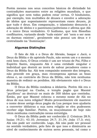 Porém mesmo nos seus conceitos básicos de divindade há
contradições marcantes entre as religiões mundiais, o que
significa que nem todas podem estar certas. O hinduísmo,
por exemplo, tem multidões de deuses e envolve a adoração
de ídolos que supostamente representam esses deuses, já
que tudo é deus. Em comparação, o islamismo denuncia a
adoração de ídolos e o panteísmo/politeísmo e afirma que Alá
é o único Deus verdadeiro. O budismo, que tem filosofias
conflitantes, variando desde "tudo existe" até "nem o ser nem
os darmas existem", geralmente não possui um deus e é
centralizado na "iluminação".
Algumas Distinções
O fato de Alá e o Deus de Abraão, Isaque e Jacó, o
Deus da Bíblia e do apóstolo Paulo, não serem um e o mesmo
está bem claro, O Deus cristão é um ser triuno de Pai, Filho e
Espírito Santo, enquanto Alá é uma entidade singular e
individual que destrói ao invés de salvar pecadores como o
Deus da Bíblia faz. Alá tem compaixão somente dos íntegros,
não procede em graça, mas recompensa apenas as boas
obras e, ao contrário do Deus da Bíblia, não tem nenhuma
maneira de redimir os perdidos. Alá obviamente não é o Deus
da Bíblia.
O Deus da Bíblia condena a idolatria. Porém Alá era o
deus principal na Caaba, o templo pagão que Maomé
"purificou" ao destruir os mais de 300 ídolos que continha.
Então, por que Maomé colocou o mesmo nome de Alá no
deus de sua nova religião? Muito provavelmente ele manteve
o nome desse antigo deus pagão da Lua porque isso ajudaria
a converter idólatras a sua nova religião se eles pudessem
receber algo familiar. Porém, os muçulmanos de hoje não
vêem nenhuma contradição nessa estratégia.
O Deus da Bíblia pode ser conhecido (1 Crônicas 28.9;
Isaías 19.21; 43.10; Jeremias 24.7; 31.34; João 17.3; etc);
Alá não pode ser conhecido. Logo, Alá não pode ser pessoal
no sentido verdadeiro, pelo fato de que isso o diminuiria ao
nível de conhecimento de outros seres pessoais, tal como o

 